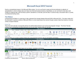1
Created By: Amy Beauchemin Source: office.microsoft.com 1/13/11
Microsoft Excel 2010 Tutorial
Excel is a spreadsheet program in the Microsoft Office system. You can use Excel to create and format workbooks (a collection of
spreadsheets) in order to analyze data and make more informed business decisions. Specifically, you can use Excel to track data, build
models for analyzing data, write formulas to perform calculations on that data, pivot the data in numerous ways, and present data in a variety
of professional looking charts.
The Ribbon
Understanding the Ribbon is a great way to help understand the changes between Microsoft 2003 to Microsoft 2010. The ribbon holds all of
the information in previous versions of Microsoft Office in a more visual stream line manner through a series of tabs that include an immense
variety of program features.
Home Tab
This is the most used tab; it incorporates all text and cell formatting features such as font and paragraph changes. The Home Tab also
includes basic spreadsheet formatting elements such as text wrap, merging cells and cell style.
Insert Tab
This tab allows you to insert a variety of items into a document from pictures, clip art, and headers and footers.
Page Layout Tab
This tab has commands to adjust page such as margins, orientation and themes.
 
