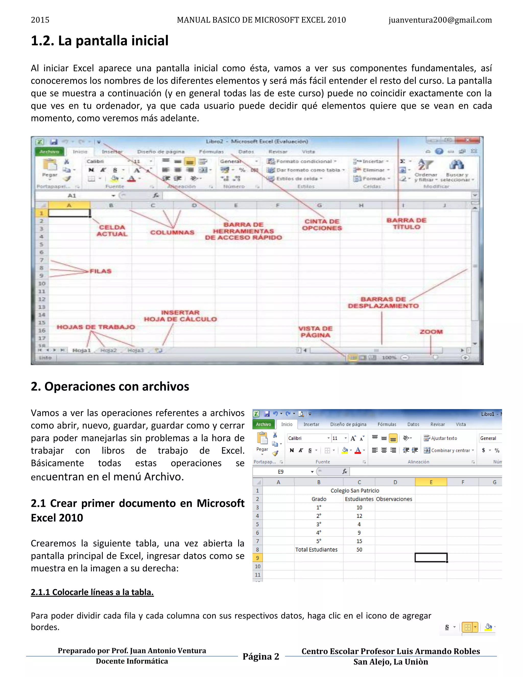 2015 MANUAL BASICO DE MICROSOFT EXCEL 2010 juanventura200@gmail.com
Preparado por Prof. Juan Antonio Ventura
Página 2
Centro Escolar Profesor Luis Armando Robles
Docente Informática San Alejo, La Uniòn
1.2. La pantalla inicial
Al iniciar Excel aparece una pantalla inicial como ésta, vamos a ver sus componentes fundamentales, así
conoceremos los nombres de los diferentes elementos y será más fácil entender el resto del curso. La pantalla
que se muestra a continuación (y en general todas las de este curso) puede no coincidir exactamente con la
que ves en tu ordenador, ya que cada usuario puede decidir qué elementos quiere que se vean en cada
momento, como veremos más adelante.
2. Operaciones con archivos
Vamos a ver las operaciones referentes a archivos
como abrir, nuevo, guardar, guardar como y cerrar
para poder manejarlas sin problemas a la hora de
trabajar con libros de trabajo de Excel.
Básicamente todas estas operaciones se
encuentran en el menú Archivo.
2.1 Crear primer documento en Microsoft
Excel 2010
Crearemos la siguiente tabla, una vez abierta la
pantalla principal de Excel, ingresar datos como se
muestra en la imagen a su derecha:
2.1.1 Colocarle líneas a la tabla.
Para poder dividir cada fila y cada columna con sus respectivos datos, haga clic en el icono de agregar
bordes.
 