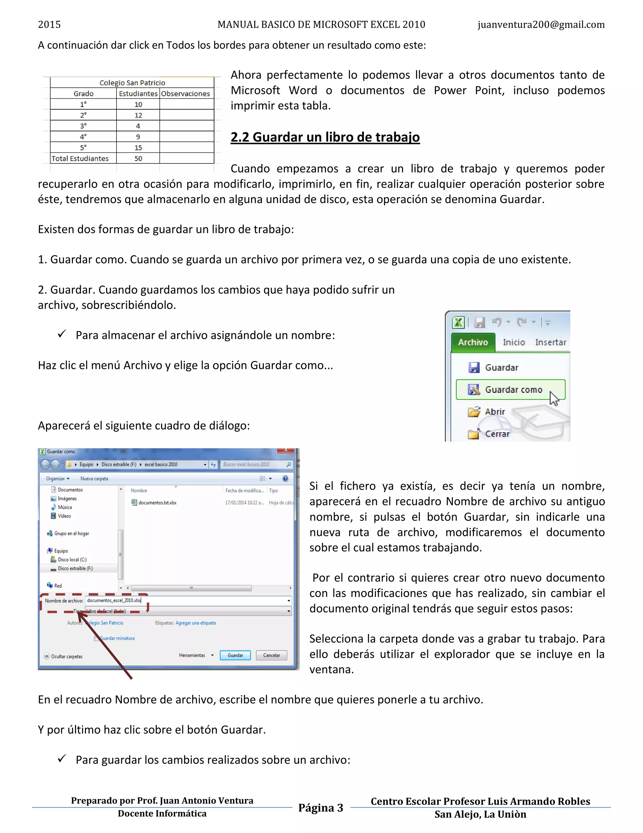 2015 MANUAL BASICO DE MICROSOFT EXCEL 2010 juanventura200@gmail.com
Preparado por Prof. Juan Antonio Ventura
Página 3
Centro Escolar Profesor Luis Armando Robles
Docente Informática San Alejo, La Uniòn
A continuación dar click en Todos los bordes para obtener un resultado como este:
Ahora perfectamente lo podemos llevar a otros documentos tanto de
Microsoft Word o documentos de Power Point, incluso podemos
imprimir esta tabla.
2.2 Guardar un libro de trabajo
Cuando empezamos a crear un libro de trabajo y queremos poder
recuperarlo en otra ocasión para modificarlo, imprimirlo, en fin, realizar cualquier operación posterior sobre
éste, tendremos que almacenarlo en alguna unidad de disco, esta operación se denomina Guardar.
Existen dos formas de guardar un libro de trabajo:
1. Guardar como. Cuando se guarda un archivo por primera vez, o se guarda una copia de uno existente.
2. Guardar. Cuando guardamos los cambios que haya podido sufrir un
archivo, sobrescribiéndolo.
 Para almacenar el archivo asignándole un nombre:
Haz clic el menú Archivo y elige la opción Guardar como...
Aparecerá el siguiente cuadro de diálogo:
Si el fichero ya existía, es decir ya tenía un nombre,
aparecerá en el recuadro Nombre de archivo su antiguo
nombre, si pulsas el botón Guardar, sin indicarle una
nueva ruta de archivo, modificaremos el documento
sobre el cual estamos trabajando.
Por el contrario si quieres crear otro nuevo documento
con las modificaciones que has realizado, sin cambiar el
documento original tendrás que seguir estos pasos:
Selecciona la carpeta donde vas a grabar tu trabajo. Para
ello deberás utilizar el explorador que se incluye en la
ventana.
En el recuadro Nombre de archivo, escribe el nombre que quieres ponerle a tu archivo.
Y por último haz clic sobre el botón Guardar.
 Para guardar los cambios realizados sobre un archivo:
 