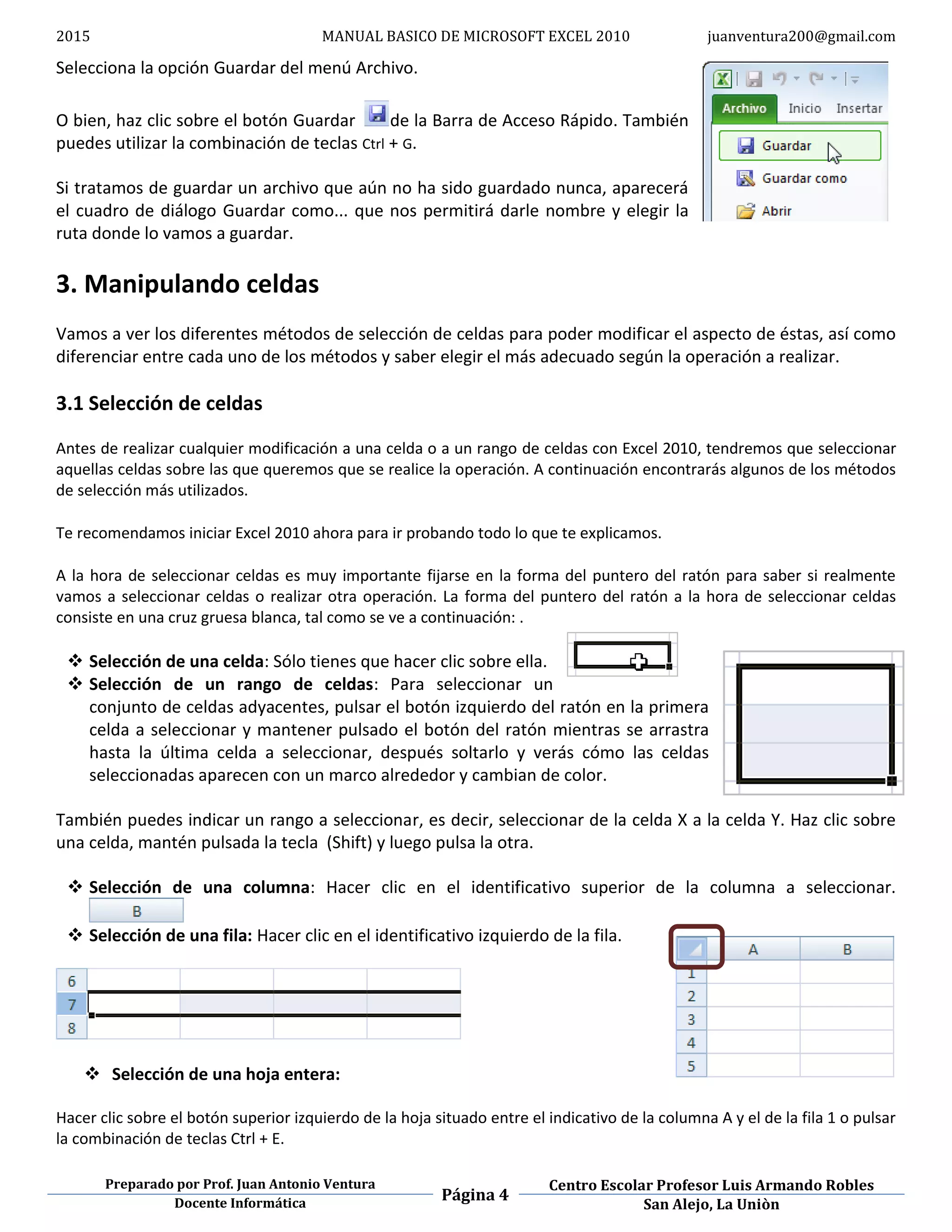 2015 MANUAL BASICO DE MICROSOFT EXCEL 2010 juanventura200@gmail.com
Preparado por Prof. Juan Antonio Ventura
Página 4
Centro Escolar Profesor Luis Armando Robles
Docente Informática San Alejo, La Uniòn
Selecciona la opción Guardar del menú Archivo.
O bien, haz clic sobre el botón Guardar de la Barra de Acceso Rápido. También
puedes utilizar la combinación de teclas Ctrl + G.
Si tratamos de guardar un archivo que aún no ha sido guardado nunca, aparecerá
el cuadro de diálogo Guardar como... que nos permitirá darle nombre y elegir la
ruta donde lo vamos a guardar.
3. Manipulando celdas
Vamos a ver los diferentes métodos de selección de celdas para poder modificar el aspecto de éstas, así como
diferenciar entre cada uno de los métodos y saber elegir el más adecuado según la operación a realizar.
3.1 Selección de celdas
Antes de realizar cualquier modificación a una celda o a un rango de celdas con Excel 2010, tendremos que seleccionar
aquellas celdas sobre las que queremos que se realice la operación. A continuación encontrarás algunos de los métodos
de selección más utilizados.
Te recomendamos iniciar Excel 2010 ahora para ir probando todo lo que te explicamos.
A la hora de seleccionar celdas es muy importante fijarse en la forma del puntero del ratón para saber si realmente
vamos a seleccionar celdas o realizar otra operación. La forma del puntero del ratón a la hora de seleccionar celdas
consiste en una cruz gruesa blanca, tal como se ve a continuación: .
 Selección de una celda: Sólo tienes que hacer clic sobre ella.
 Selección de un rango de celdas: Para seleccionar un
conjunto de celdas adyacentes, pulsar el botón izquierdo del ratón en la primera
celda a seleccionar y mantener pulsado el botón del ratón mientras se arrastra
hasta la última celda a seleccionar, después soltarlo y verás cómo las celdas
seleccionadas aparecen con un marco alrededor y cambian de color.
También puedes indicar un rango a seleccionar, es decir, seleccionar de la celda X a la celda Y. Haz clic sobre
una celda, mantén pulsada la tecla (Shift) y luego pulsa la otra.
 Selección de una columna: Hacer clic en el identificativo superior de la columna a seleccionar.
 Selección de una fila: Hacer clic en el identificativo izquierdo de la fila.
 Selección de una hoja entera:
Hacer clic sobre el botón superior izquierdo de la hoja situado entre el indicativo de la columna A y el de la fila 1 o pulsar
la combinación de teclas Ctrl + E.
 