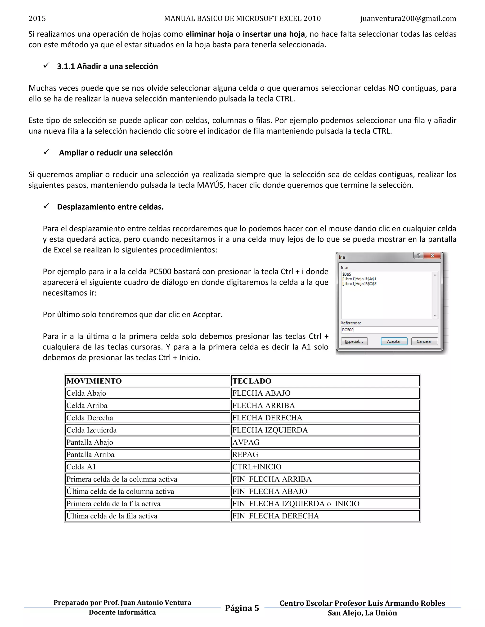 2015 MANUAL BASICO DE MICROSOFT EXCEL 2010 juanventura200@gmail.com
Preparado por Prof. Juan Antonio Ventura
Página 5
Centro Escolar Profesor Luis Armando Robles
Docente Informática San Alejo, La Uniòn
Si realizamos una operación de hojas como eliminar hoja o insertar una hoja, no hace falta seleccionar todas las celdas
con este método ya que el estar situados en la hoja basta para tenerla seleccionada.
 3.1.1 Añadir a una selección
Muchas veces puede que se nos olvide seleccionar alguna celda o que queramos seleccionar celdas NO contiguas, para
ello se ha de realizar la nueva selección manteniendo pulsada la tecla CTRL.
Este tipo de selección se puede aplicar con celdas, columnas o filas. Por ejemplo podemos seleccionar una fila y añadir
una nueva fila a la selección haciendo clic sobre el indicador de fila manteniendo pulsada la tecla CTRL.
 Ampliar o reducir una selección
Si queremos ampliar o reducir una selección ya realizada siempre que la selección sea de celdas contiguas, realizar los
siguientes pasos, manteniendo pulsada la tecla MAYÚS, hacer clic donde queremos que termine la selección.
 Desplazamiento entre celdas.
Para el desplazamiento entre celdas recordaremos que lo podemos hacer con el mouse dando clic en cualquier celda
y esta quedará actica, pero cuando necesitamos ir a una celda muy lejos de lo que se pueda mostrar en la pantalla
de Excel se realizan lo siguientes procedimientos:
Por ejemplo para ir a la celda PC500 bastará con presionar la tecla Ctrl + i donde
aparecerá el siguiente cuadro de diálogo en donde digitaremos la celda a la que
necesitamos ir:
Por último solo tendremos que dar clic en Aceptar.
Para ir a la última o la primera celda solo debemos presionar las teclas Ctrl +
cualquiera de las teclas cursoras. Y para a la primera celda es decir la A1 solo
debemos de presionar las teclas Ctrl + Inicio.
MOVIMIENTO TECLADO
Celda Abajo FLECHA ABAJO
Celda Arriba FLECHA ARRIBA
Celda Derecha FLECHA DERECHA
Celda Izquierda FLECHA IZQUIERDA
Pantalla Abajo AVPAG
Pantalla Arriba REPAG
Celda A1 CTRL+INICIO
Primera celda de la columna activa FIN FLECHA ARRIBA
Última celda de la columna activa FIN FLECHA ABAJO
Primera celda de la fila activa FIN FLECHA IZQUIERDA o INICIO
Última celda de la fila activa FIN FLECHA DERECHA
 