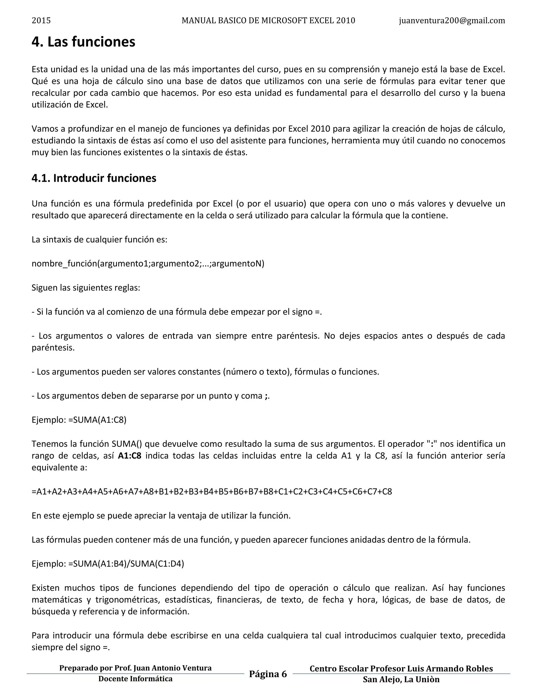 2015 MANUAL BASICO DE MICROSOFT EXCEL 2010 juanventura200@gmail.com
Preparado por Prof. Juan Antonio Ventura
Página 6
Centro Escolar Profesor Luis Armando Robles
Docente Informática San Alejo, La Uniòn
4. Las funciones
Esta unidad es la unidad una de las más importantes del curso, pues en su comprensión y manejo está la base de Excel.
Qué es una hoja de cálculo sino una base de datos que utilizamos con una serie de fórmulas para evitar tener que
recalcular por cada cambio que hacemos. Por eso esta unidad es fundamental para el desarrollo del curso y la buena
utilización de Excel.
Vamos a profundizar en el manejo de funciones ya definidas por Excel 2010 para agilizar la creación de hojas de cálculo,
estudiando la sintaxis de éstas así como el uso del asistente para funciones, herramienta muy útil cuando no conocemos
muy bien las funciones existentes o la sintaxis de éstas.
4.1. Introducir funciones
Una función es una fórmula predefinida por Excel (o por el usuario) que opera con uno o más valores y devuelve un
resultado que aparecerá directamente en la celda o será utilizado para calcular la fórmula que la contiene.
La sintaxis de cualquier función es:
nombre_función(argumento1;argumento2;...;argumentoN)
Siguen las siguientes reglas:
- Si la función va al comienzo de una fórmula debe empezar por el signo =.
- Los argumentos o valores de entrada van siempre entre paréntesis. No dejes espacios antes o después de cada
paréntesis.
- Los argumentos pueden ser valores constantes (número o texto), fórmulas o funciones.
- Los argumentos deben de separarse por un punto y coma ;.
Ejemplo: =SUMA(A1:C8)
Tenemos la función SUMA() que devuelve como resultado la suma de sus argumentos. El operador ":" nos identifica un
rango de celdas, así A1:C8 indica todas las celdas incluidas entre la celda A1 y la C8, así la función anterior sería
equivalente a:
=A1+A2+A3+A4+A5+A6+A7+A8+B1+B2+B3+B4+B5+B6+B7+B8+C1+C2+C3+C4+C5+C6+C7+C8
En este ejemplo se puede apreciar la ventaja de utilizar la función.
Las fórmulas pueden contener más de una función, y pueden aparecer funciones anidadas dentro de la fórmula.
Ejemplo: =SUMA(A1:B4)/SUMA(C1:D4)
Existen muchos tipos de funciones dependiendo del tipo de operación o cálculo que realizan. Así hay funciones
matemáticas y trigonométricas, estadísticas, financieras, de texto, de fecha y hora, lógicas, de base de datos, de
búsqueda y referencia y de información.
Para introducir una fórmula debe escribirse en una celda cualquiera tal cual introducimos cualquier texto, precedida
siempre del signo =.
 