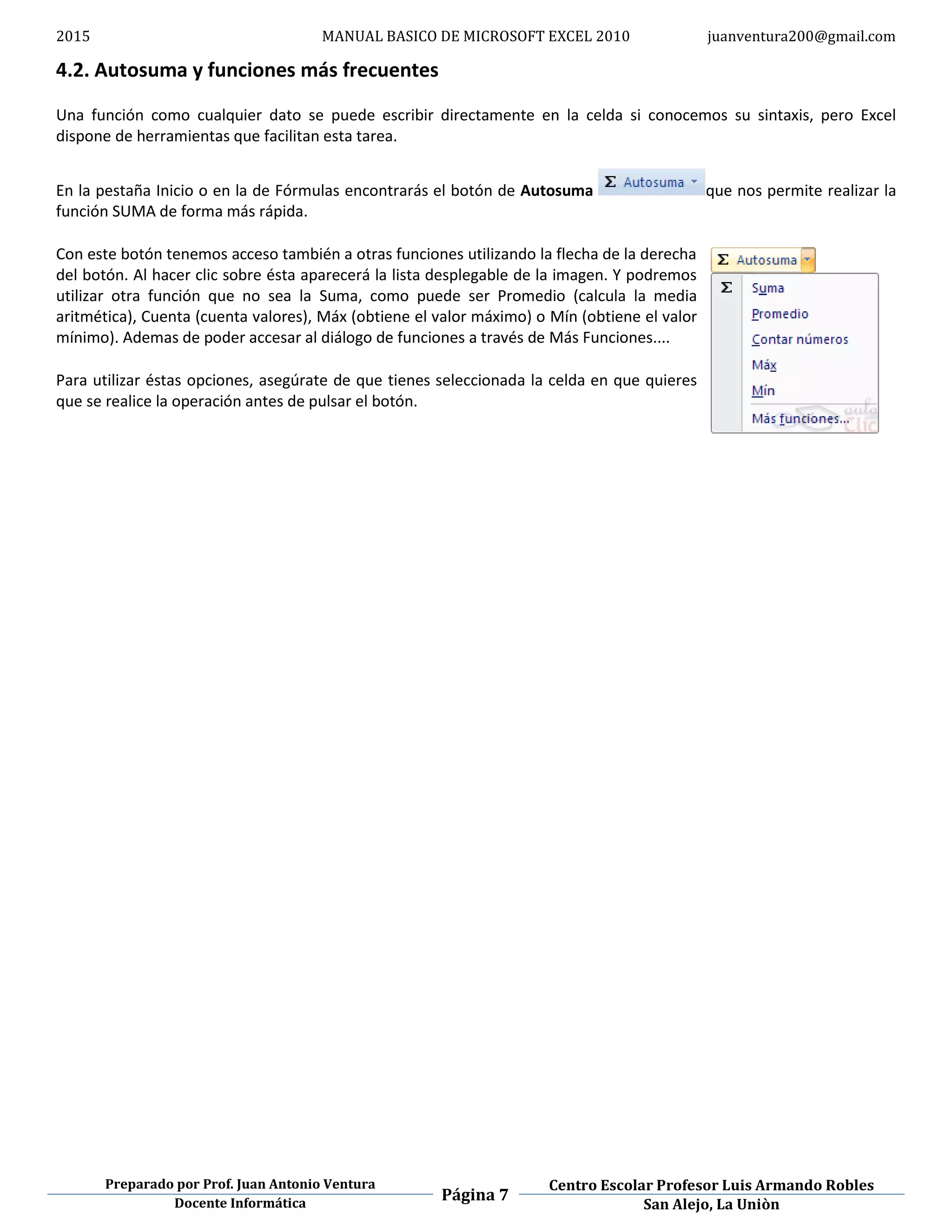 2015 MANUAL BASICO DE MICROSOFT EXCEL 2010 juanventura200@gmail.com
Preparado por Prof. Juan Antonio Ventura
Página 7
Centro Escolar Profesor Luis Armando Robles
Docente Informática San Alejo, La Uniòn
4.2. Autosuma y funciones más frecuentes
Una función como cualquier dato se puede escribir directamente en la celda si conocemos su sintaxis, pero Excel
dispone de herramientas que facilitan esta tarea.
En la pestaña Inicio o en la de Fórmulas encontrarás el botón de Autosuma que nos permite realizar la
función SUMA de forma más rápida.
Con este botón tenemos acceso también a otras funciones utilizando la flecha de la derecha
del botón. Al hacer clic sobre ésta aparecerá la lista desplegable de la imagen. Y podremos
utilizar otra función que no sea la Suma, como puede ser Promedio (calcula la media
aritmética), Cuenta (cuenta valores), Máx (obtiene el valor máximo) o Mín (obtiene el valor
mínimo). Ademas de poder accesar al diálogo de funciones a través de Más Funciones....
Para utilizar éstas opciones, asegúrate de que tienes seleccionada la celda en que quieres
que se realice la operación antes de pulsar el botón.
 