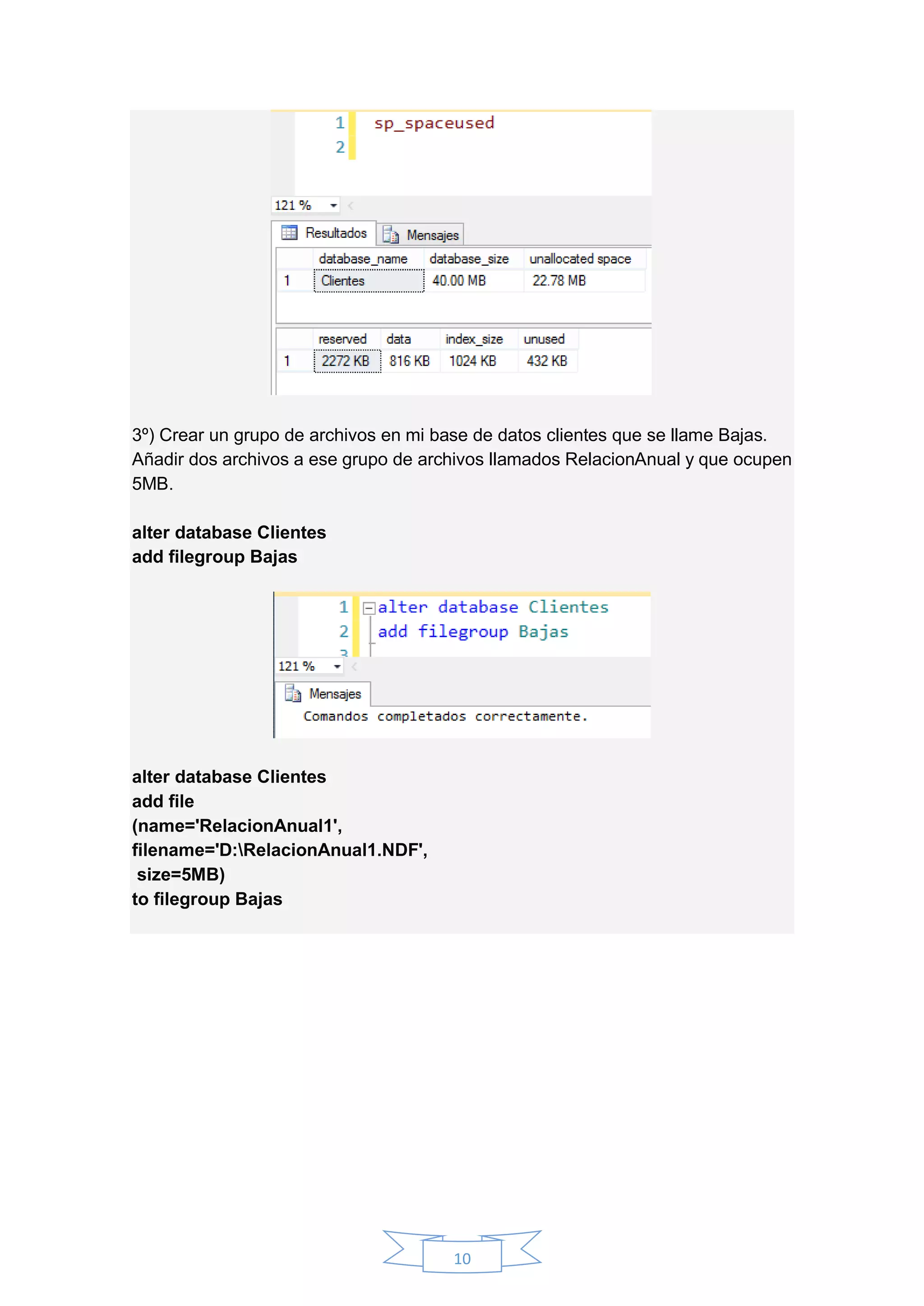 10
3º) Crear un grupo de archivos en mi base de datos clientes que se llame Bajas.
Añadir dos archivos a ese grupo de archivos llamados RelacionAnual y que ocupen
5MB.
alter database Clientes
add filegroup Bajas
alter database Clientes
add file
(name='RelacionAnual1',
filename='D:RelacionAnual1.NDF',
size=5MB)
to filegroup Bajas
 