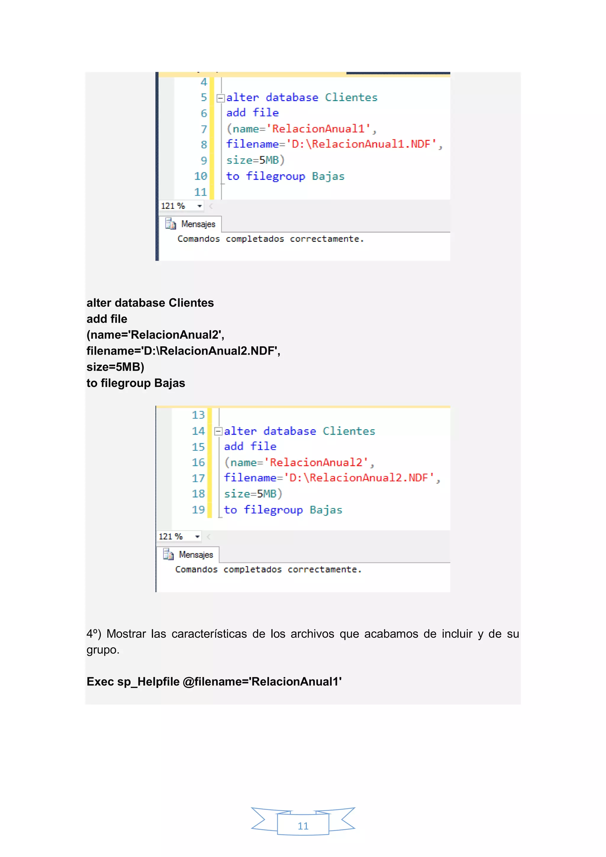 11
alter database Clientes
add file
(name='RelacionAnual2',
filename='D:RelacionAnual2.NDF',
size=5MB)
to filegroup Bajas
4º) Mostrar las características de los archivos que acabamos de incluir y de su
grupo.
Exec sp_Helpfile @filename='RelacionAnual1'
 