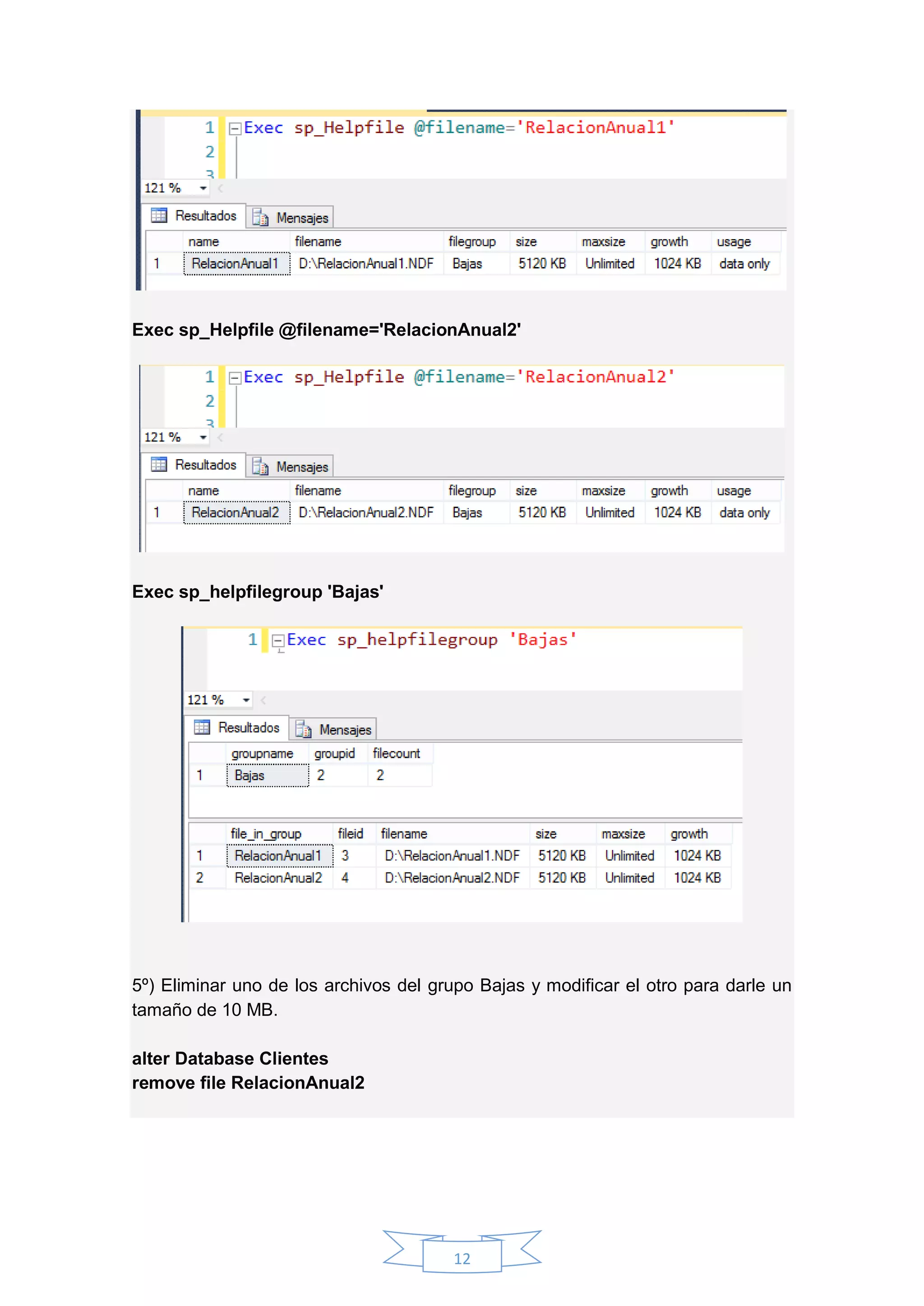 12
Exec sp_Helpfile @filename='RelacionAnual2'
Exec sp_helpfilegroup 'Bajas'
5º) Eliminar uno de los archivos del grupo Bajas y modificar el otro para darle un
tamaño de 10 MB.
alter Database Clientes
remove file RelacionAnual2
 