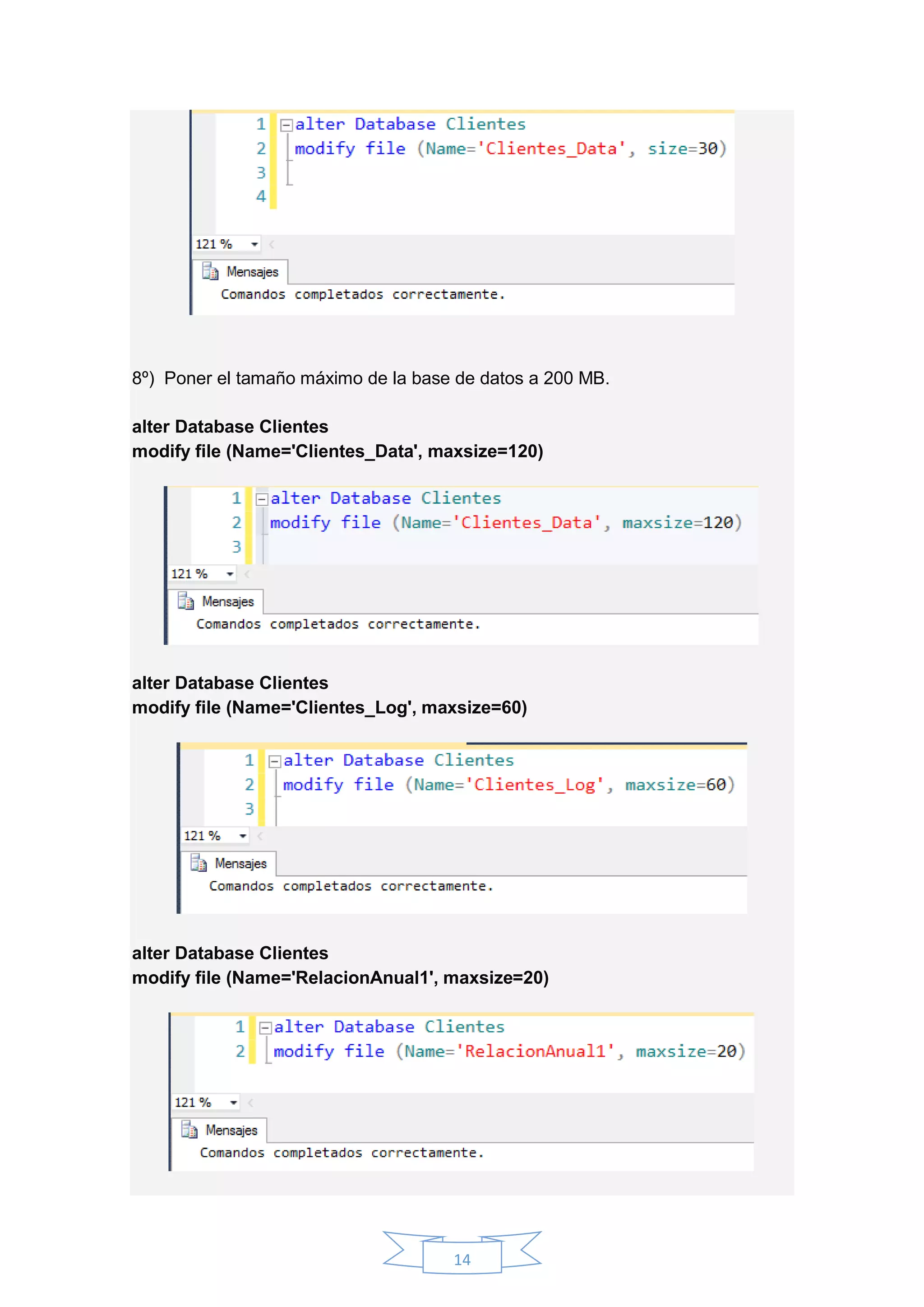 14
8º) Poner el tamaño máximo de la base de datos a 200 MB.
alter Database Clientes
modify file (Name='Clientes_Data', maxsize=120)
alter Database Clientes
modify file (Name='Clientes_Log', maxsize=60)
alter Database Clientes
modify file (Name='RelacionAnual1', maxsize=20)
 