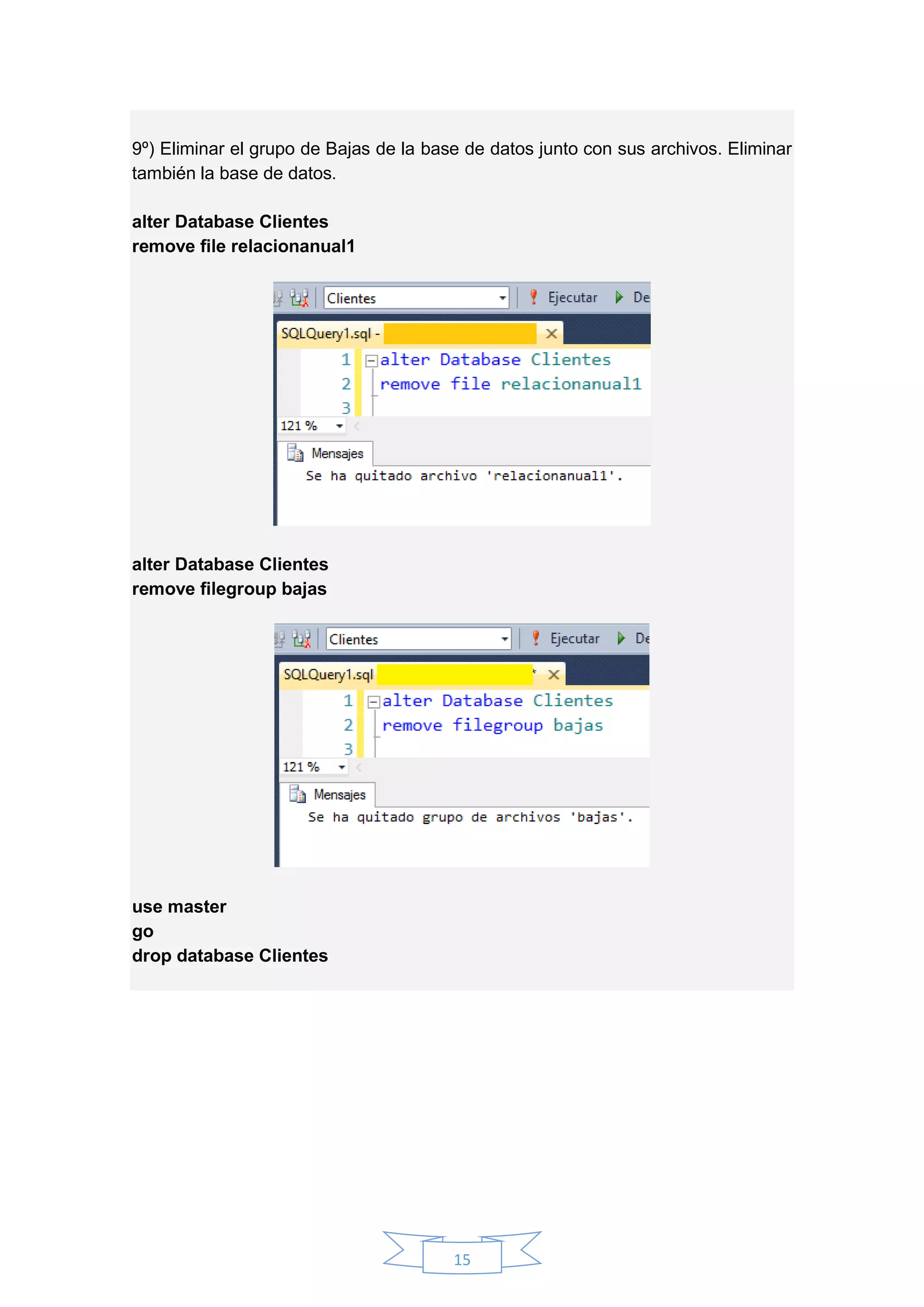 15
9º) Eliminar el grupo de Bajas de la base de datos junto con sus archivos. Eliminar
también la base de datos.
alter Database Clientes
remove file relacionanual1
alter Database Clientes
remove filegroup bajas
use master
go
drop database Clientes
 