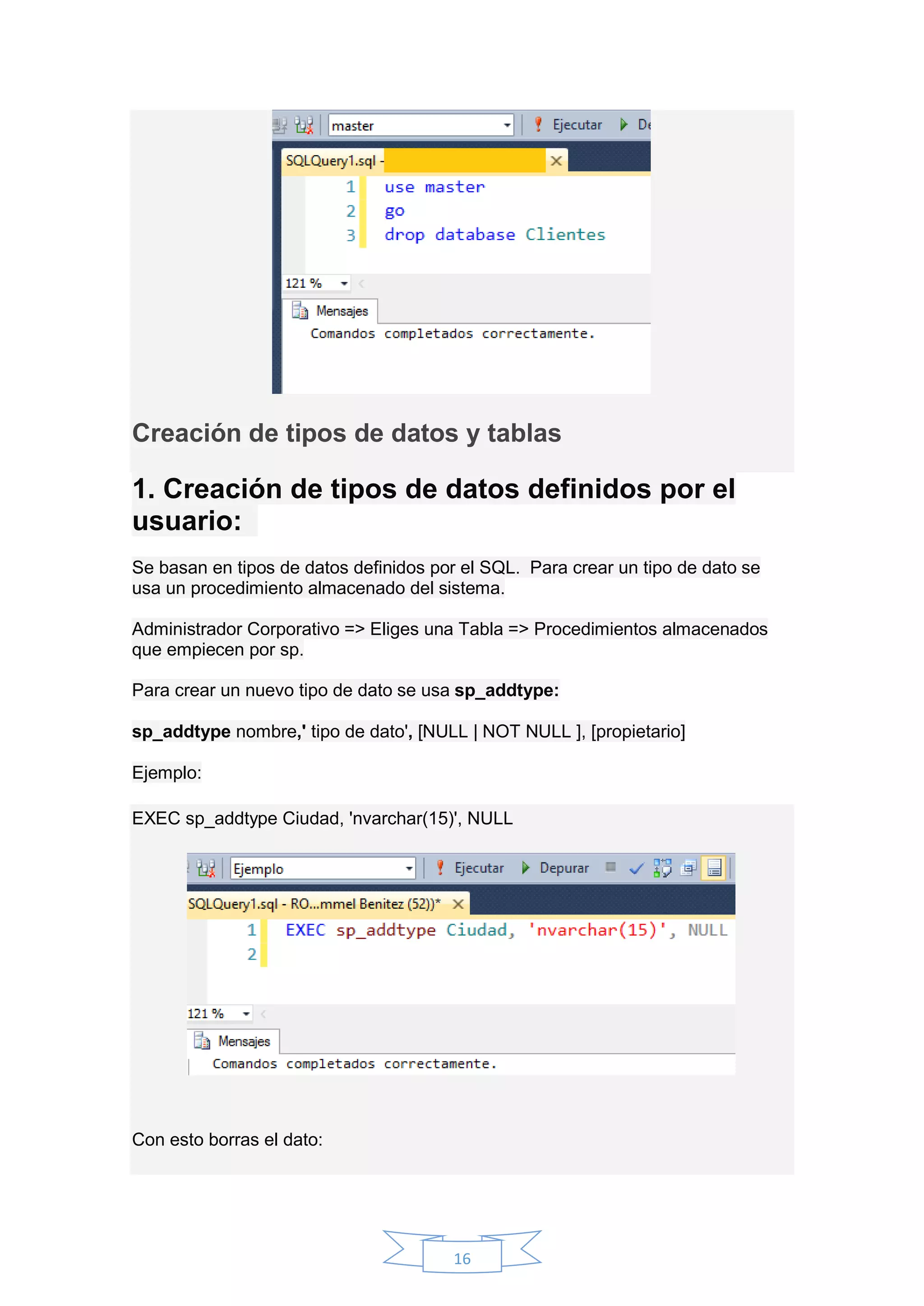 16
Creación de tipos de datos y tablas
1. Creación de tipos de datos definidos por el
usuario:
Se basan en tipos de datos definidos por el SQL. Para crear un tipo de dato se
usa un procedimiento almacenado del sistema.
Administrador Corporativo => Eliges una Tabla => Procedimientos almacenados
que empiecen por sp.
Para crear un nuevo tipo de dato se usa sp_addtype:
sp_addtype nombre,' tipo de dato', [NULL | NOT NULL ], [propietario]
Ejemplo:
EXEC sp_addtype Ciudad, 'nvarchar(15)', NULL
Con esto borras el dato:
 