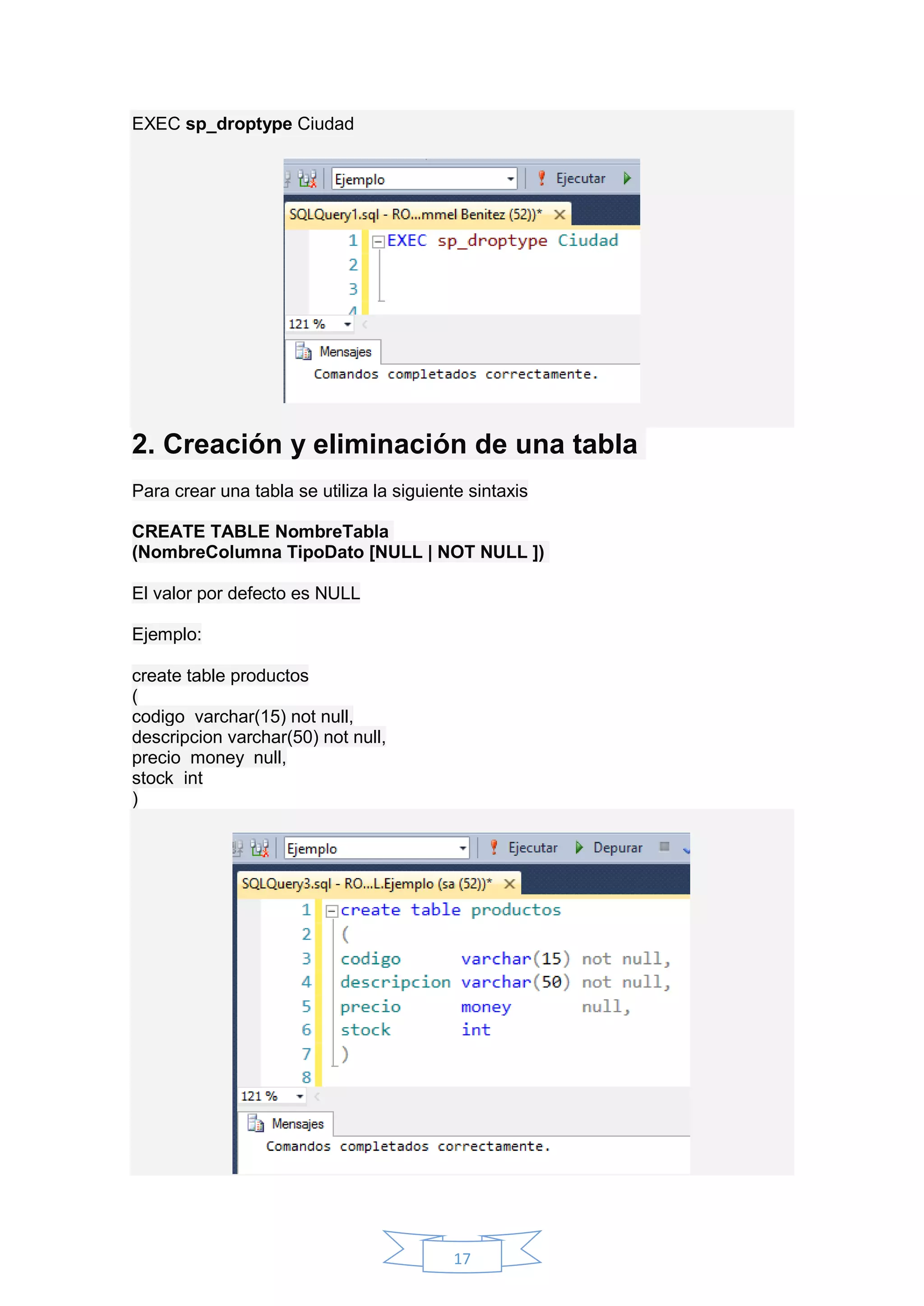 17
EXEC sp_droptype Ciudad
2. Creación y eliminación de una tabla
Para crear una tabla se utiliza la siguiente sintaxis
CREATE TABLE NombreTabla
(NombreColumna TipoDato [NULL | NOT NULL ])
El valor por defecto es NULL
Ejemplo:
create table productos
(
codigo varchar(15) not null,
descripcion varchar(50) not null,
precio money null,
stock int
)
 