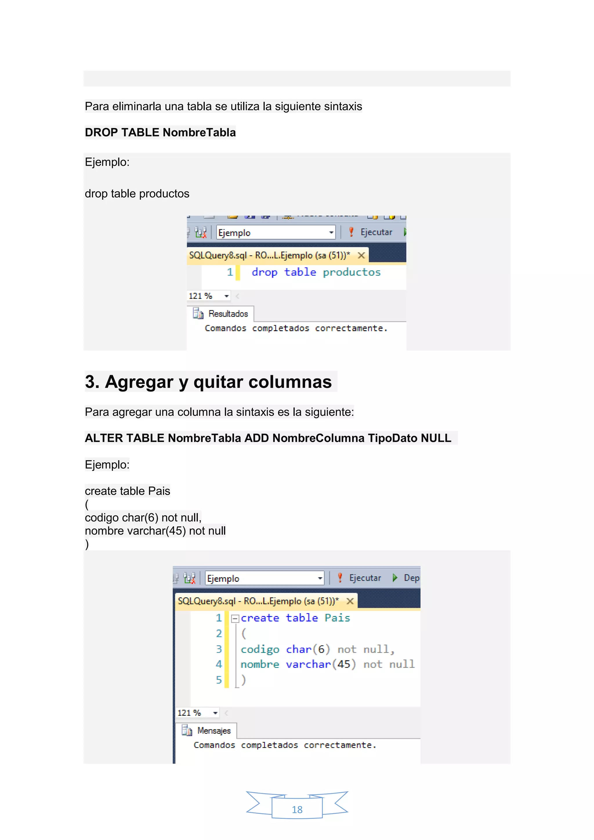 18
Para eliminarla una tabla se utiliza la siguiente sintaxis
DROP TABLE NombreTabla
Ejemplo:
drop table productos
3. Agregar y quitar columnas
Para agregar una columna la sintaxis es la siguiente:
ALTER TABLE NombreTabla ADD NombreColumna TipoDato NULL
Ejemplo:
create table Pais
(
codigo char(6) not null,
nombre varchar(45) not null
)
 