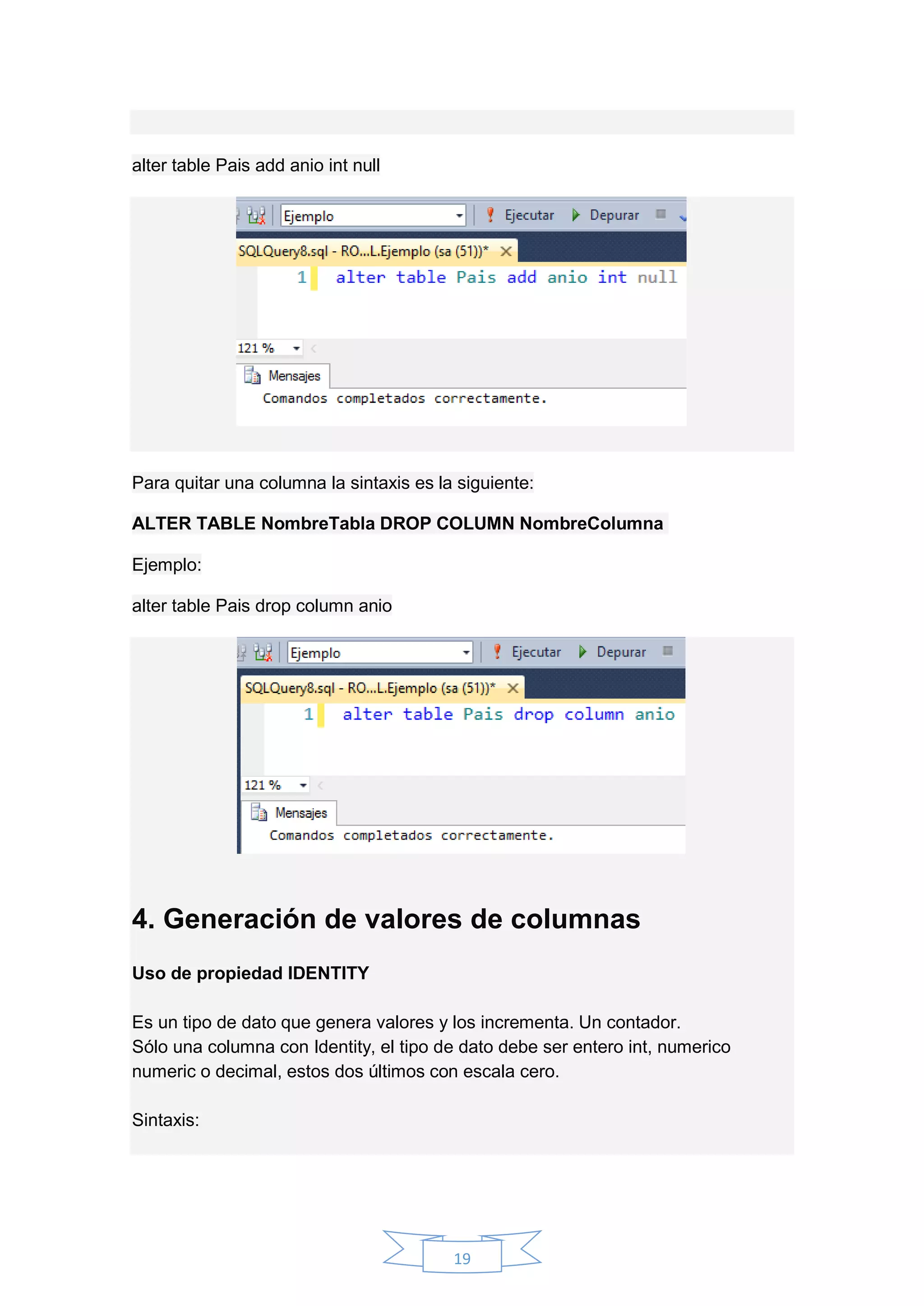 19
alter table Pais add anio int null
Para quitar una columna la sintaxis es la siguiente:
ALTER TABLE NombreTabla DROP COLUMN NombreColumna
Ejemplo:
alter table Pais drop column anio
4. Generación de valores de columnas
Uso de propiedad IDENTITY
Es un tipo de dato que genera valores y los incrementa. Un contador.
Sólo una columna con Identity, el tipo de dato debe ser entero int, numerico
numeric o decimal, estos dos últimos con escala cero.
Sintaxis:
 