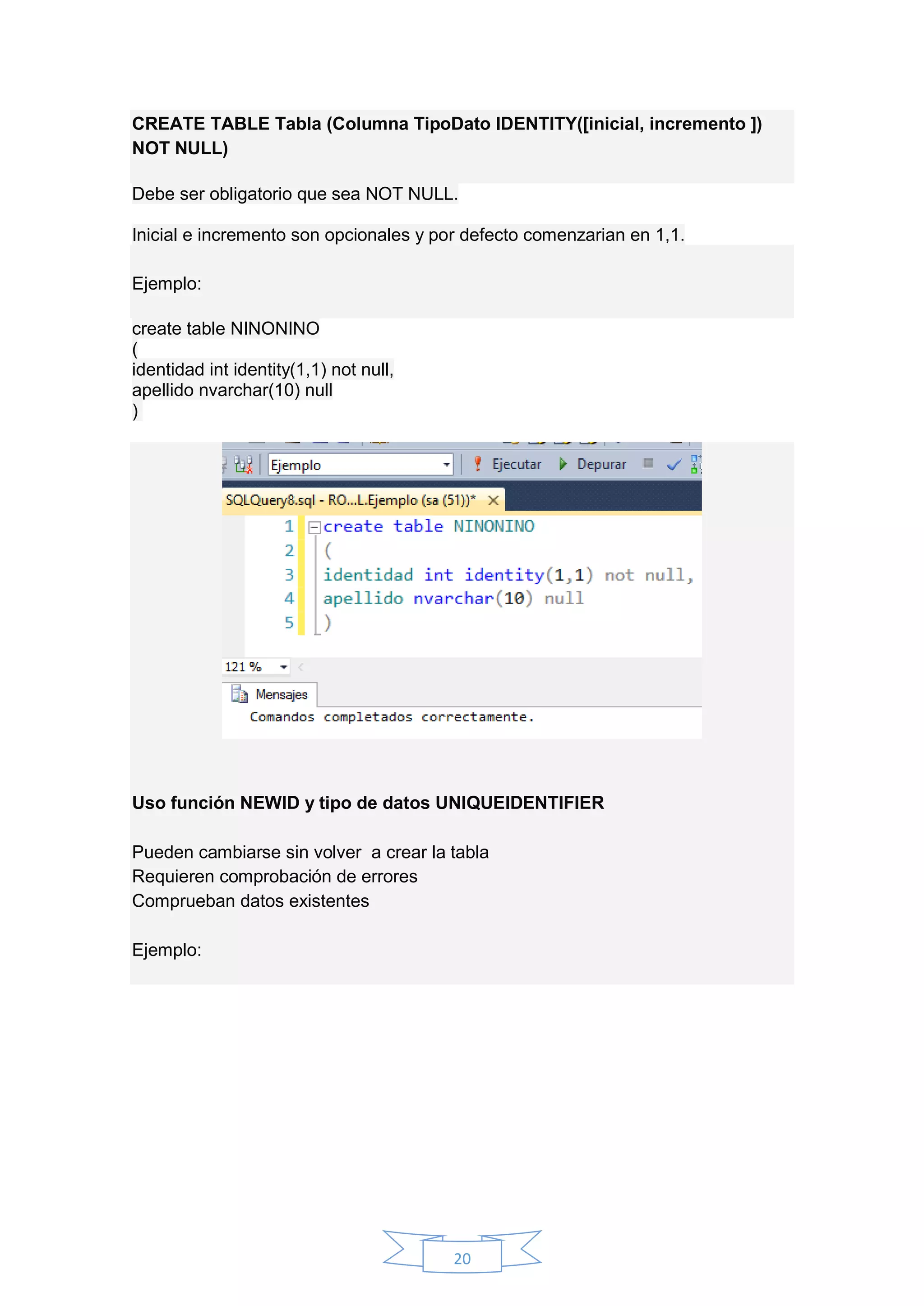 20
CREATE TABLE Tabla (Columna TipoDato IDENTITY([inicial, incremento ])
NOT NULL)
Debe ser obligatorio que sea NOT NULL.
Inicial e incremento son opcionales y por defecto comenzarian en 1,1.
Ejemplo:
create table NINONINO
(
identidad int identity(1,1) not null,
apellido nvarchar(10) null
)
Uso función NEWID y tipo de datos UNIQUEIDENTIFIER
Pueden cambiarse sin volver a crear la tabla
Requieren comprobación de errores
Comprueban datos existentes
Ejemplo:
 