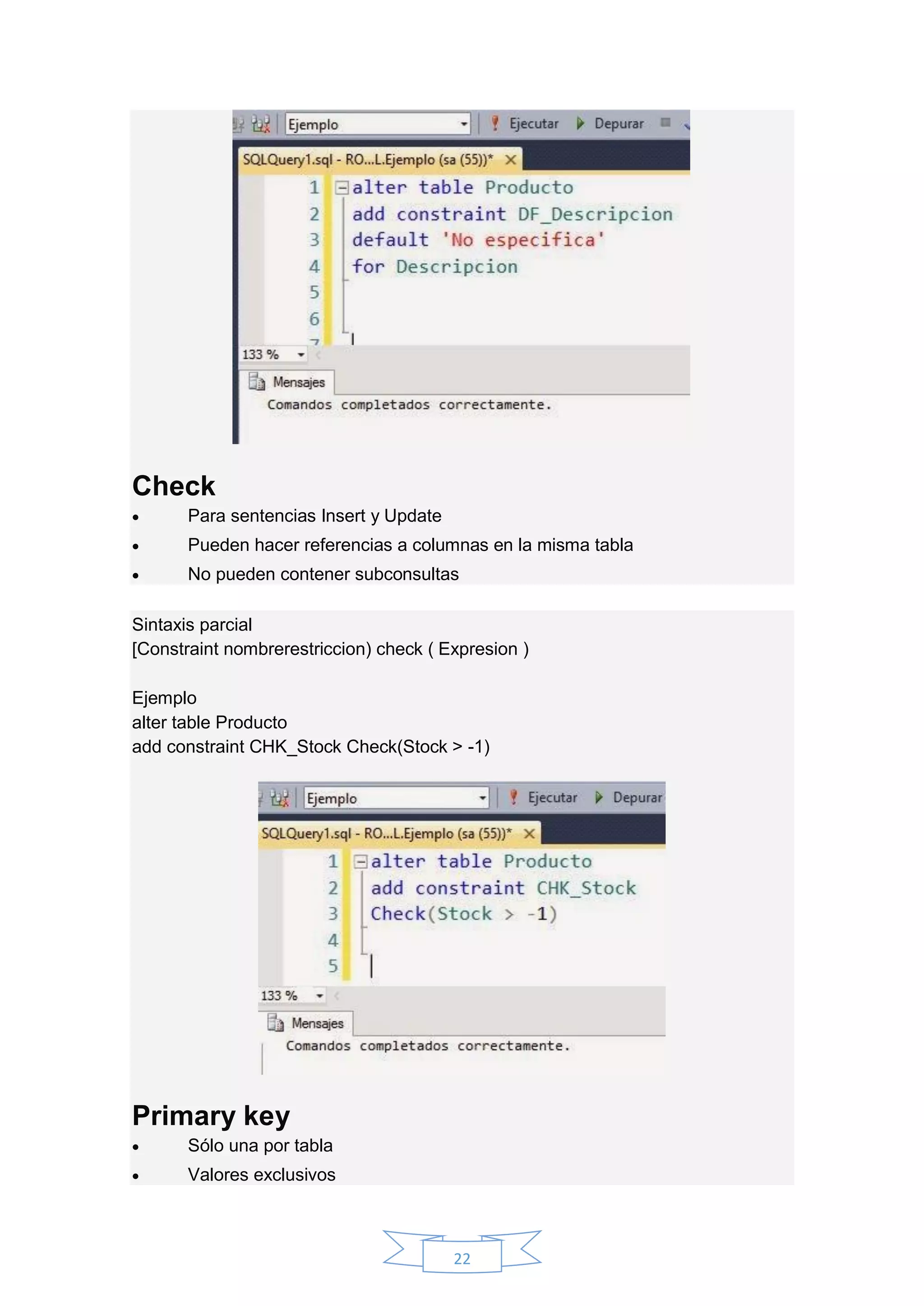 22
Check
 Para sentencias Insert y Update
 Pueden hacer referencias a columnas en la misma tabla
 No pueden contener subconsultas
Sintaxis parcial
[Constraint nombrerestriccion) check ( Expresion )
Ejemplo
alter table Producto
add constraint CHK_Stock Check(Stock > -1)
Primary key
 Sólo una por tabla
 Valores exclusivos
 