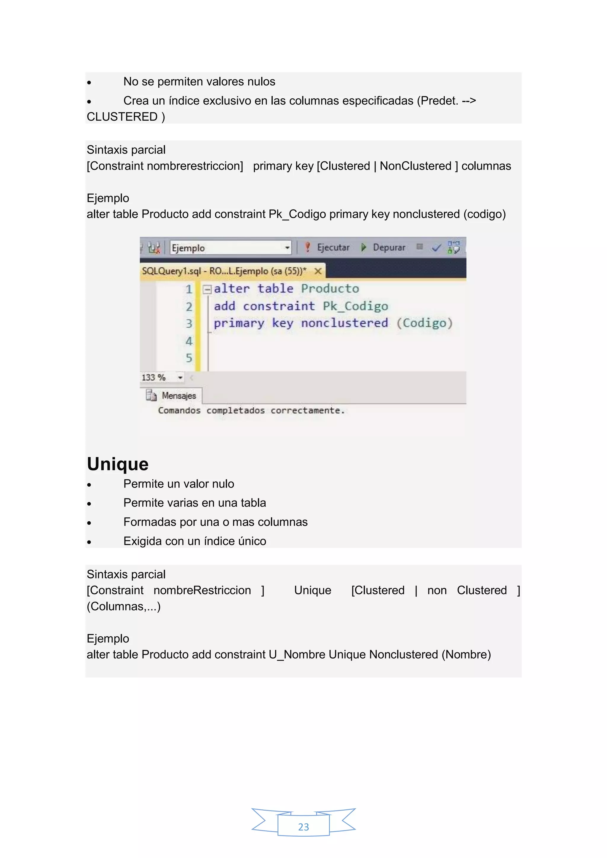 23
 No se permiten valores nulos
 Crea un índice exclusivo en las columnas especificadas (Predet. -->
CLUSTERED )
Sintaxis parcial
[Constraint nombrerestriccion] primary key [Clustered | NonClustered ] columnas
Ejemplo
alter table Producto add constraint Pk_Codigo primary key nonclustered (codigo)
Unique
 Permite un valor nulo
 Permite varias en una tabla
 Formadas por una o mas columnas
 Exigida con un índice único
Sintaxis parcial
[Constraint nombreRestriccion ] Unique [Clustered | non Clustered ]
(Columnas,...)
Ejemplo
alter table Producto add constraint U_Nombre Unique Nonclustered (Nombre)
 