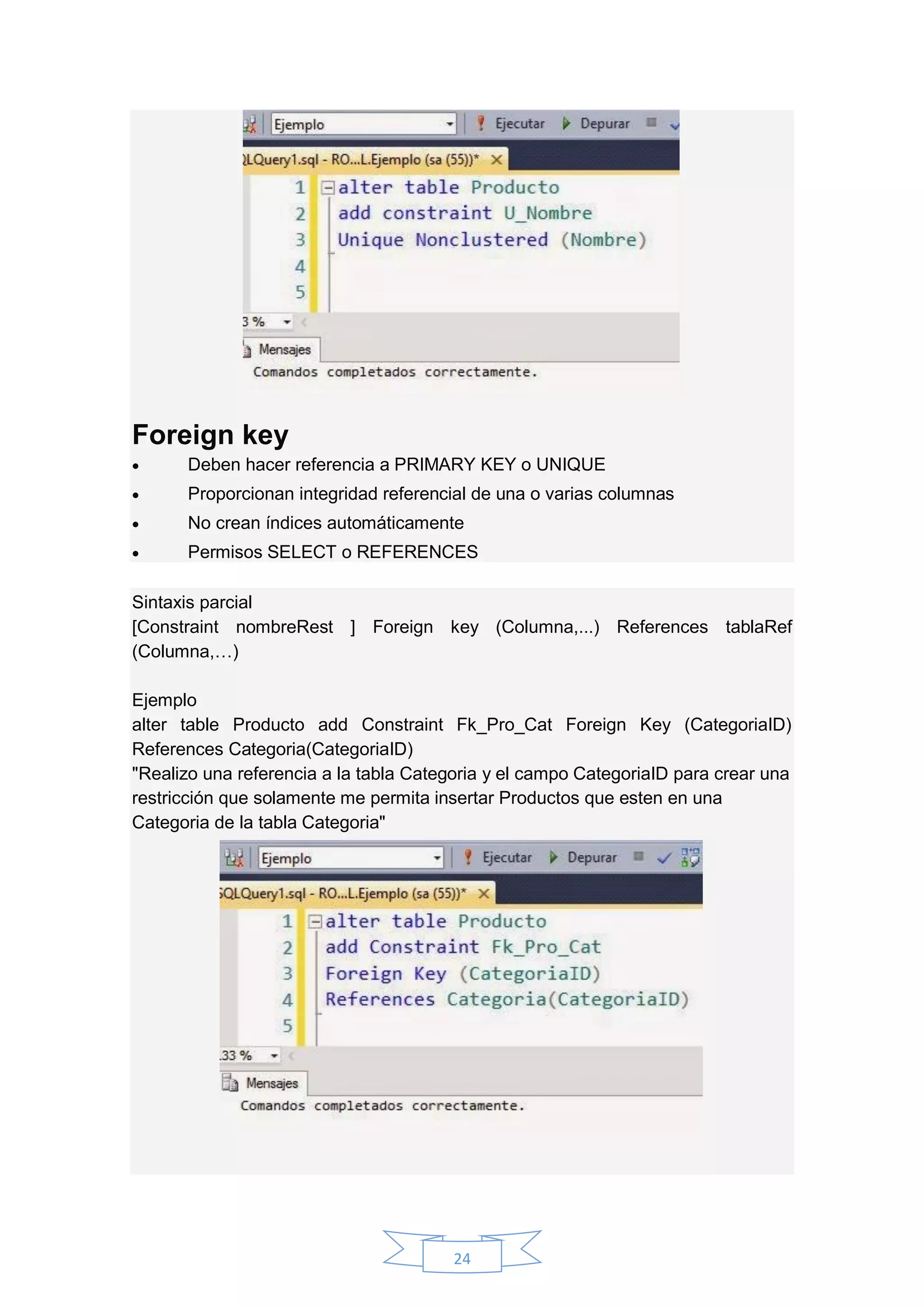 24
Foreign key
 Deben hacer referencia a PRIMARY KEY o UNIQUE
 Proporcionan integridad referencial de una o varias columnas
 No crean índices automáticamente
 Permisos SELECT o REFERENCES
Sintaxis parcial
[Constraint nombreRest ] Foreign key (Columna,...) References tablaRef
(Columna,…)
Ejemplo
alter table Producto add Constraint Fk_Pro_Cat Foreign Key (CategoriaID)
References Categoria(CategoriaID)
"Realizo una referencia a la tabla Categoria y el campo CategoriaID para crear una
restricción que solamente me permita insertar Productos que esten en una
Categoria de la tabla Categoria"
 