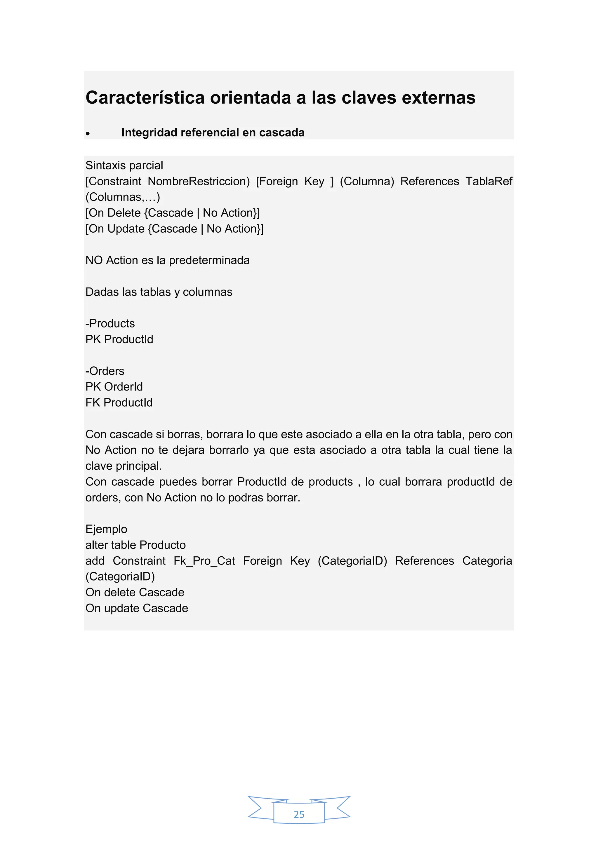 25
Característica orientada a las claves externas
 Integridad referencial en cascada
Sintaxis parcial
[Constraint NombreRestriccion) [Foreign Key ] (Columna) References TablaRef
(Columnas,…)
[On Delete {Cascade | No Action}]
[On Update {Cascade | No Action}]
NO Action es la predeterminada
Dadas las tablas y columnas
-Products
PK ProductId
-Orders
PK OrderId
FK ProductId
Con cascade si borras, borrara lo que este asociado a ella en la otra tabla, pero con
No Action no te dejara borrarlo ya que esta asociado a otra tabla la cual tiene la
clave principal.
Con cascade puedes borrar ProductId de products , lo cual borrara productId de
orders, con No Action no lo podras borrar.
Ejemplo
alter table Producto
add Constraint Fk_Pro_Cat Foreign Key (CategoriaID) References Categoria
(CategoriaID)
On delete Cascade
On update Cascade
 