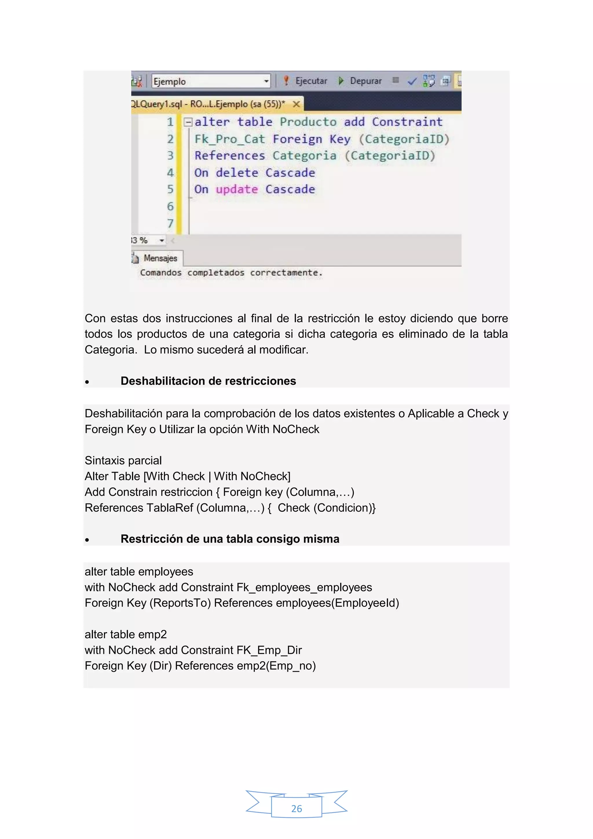 26
Con estas dos instrucciones al final de la restricción le estoy diciendo que borre
todos los productos de una categoria si dicha categoria es eliminado de la tabla
Categoria. Lo mismo sucederá al modificar.
 Deshabilitacion de restricciones
Deshabilitación para la comprobación de los datos existentes o Aplicable a Check y
Foreign Key o Utilizar la opción With NoCheck
Sintaxis parcial
Alter Table [With Check | With NoCheck]
Add Constrain restriccion { Foreign key (Columna,…)
References TablaRef (Columna,…) { Check (Condicion)}
 Restricción de una tabla consigo misma
alter table employees
with NoCheck add Constraint Fk_employees_employees
Foreign Key (ReportsTo) References employees(EmployeeId)
alter table emp2
with NoCheck add Constraint FK_Emp_Dir
Foreign Key (Dir) References emp2(Emp_no)
 