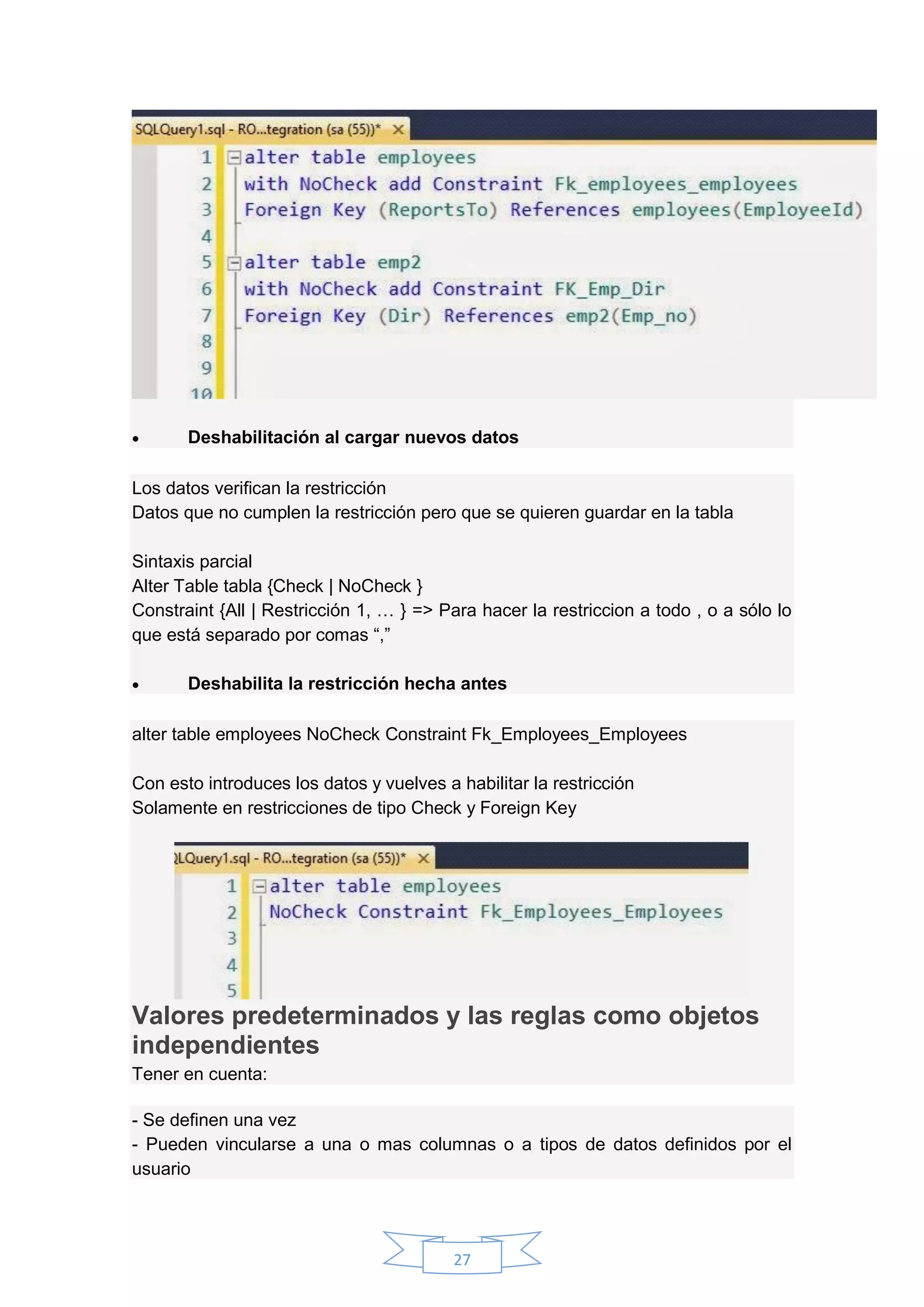 27
 Deshabilitación al cargar nuevos datos
Los datos verifican la restricción
Datos que no cumplen la restricción pero que se quieren guardar en la tabla
Sintaxis parcial
Alter Table tabla {Check | NoCheck }
Constraint {All | Restricción 1, … } => Para hacer la restriccion a todo , o a sólo lo
que está separado por comas “,”
 Deshabilita la restricción hecha antes
alter table employees NoCheck Constraint Fk_Employees_Employees
Con esto introduces los datos y vuelves a habilitar la restricción
Solamente en restricciones de tipo Check y Foreign Key
Valores predeterminados y las reglas como objetos
independientes
Tener en cuenta:
- Se definen una vez
- Pueden vincularse a una o mas columnas o a tipos de datos definidos por el
usuario
 