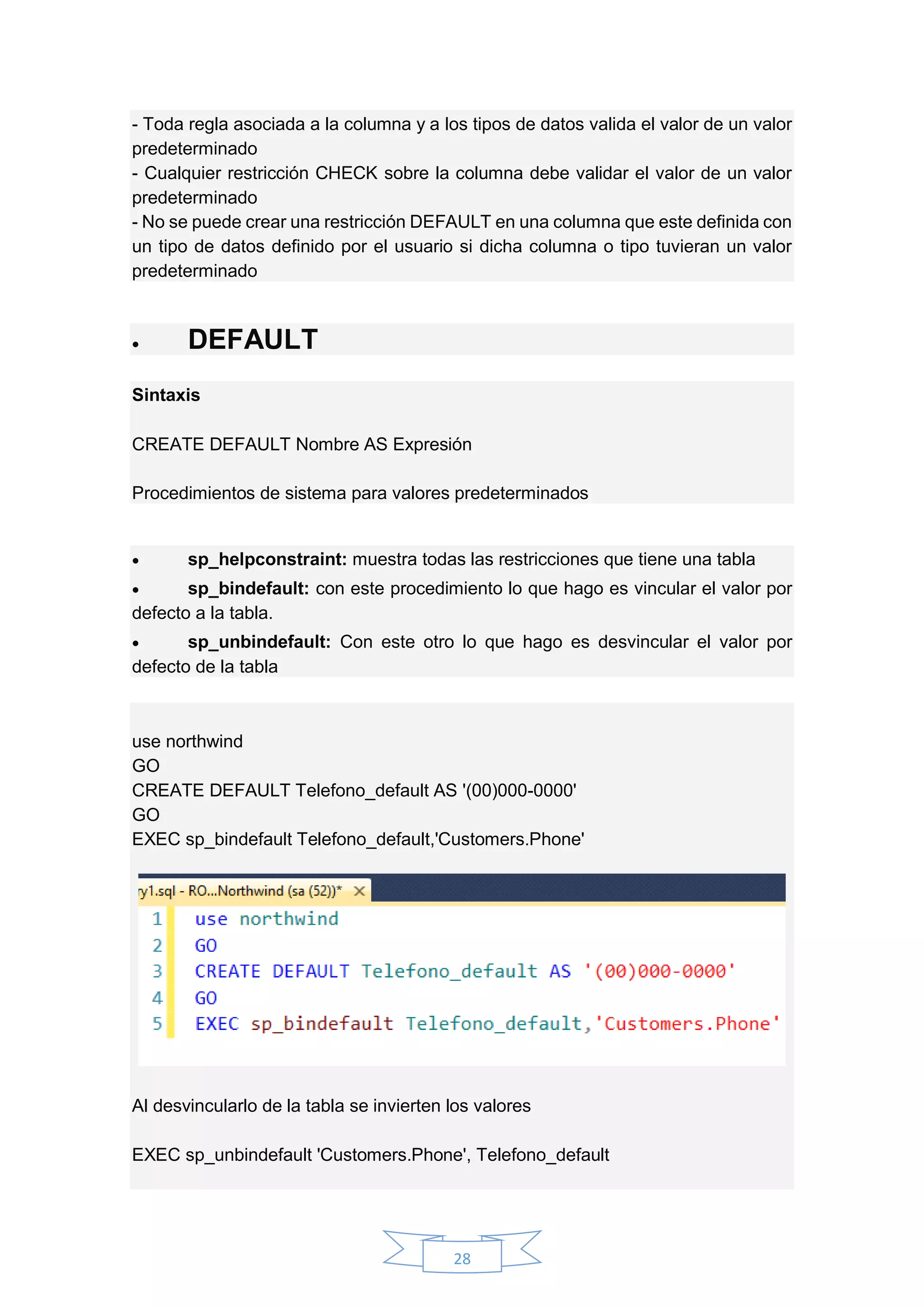 28
- Toda regla asociada a la columna y a los tipos de datos valida el valor de un valor
predeterminado
- Cualquier restricción CHECK sobre la columna debe validar el valor de un valor
predeterminado
- No se puede crear una restricción DEFAULT en una columna que este definida con
un tipo de datos definido por el usuario si dicha columna o tipo tuvieran un valor
predeterminado
 DEFAULT
Sintaxis
CREATE DEFAULT Nombre AS Expresión
Procedimientos de sistema para valores predeterminados
 sp_helpconstraint: muestra todas las restricciones que tiene una tabla
 sp_bindefault: con este procedimiento lo que hago es vincular el valor por
defecto a la tabla.
 sp_unbindefault: Con este otro lo que hago es desvincular el valor por
defecto de la tabla
use northwind
GO
CREATE DEFAULT Telefono_default AS '(00)000-0000'
GO
EXEC sp_bindefault Telefono_default,'Customers.Phone'
Al desvincularlo de la tabla se invierten los valores
EXEC sp_unbindefault 'Customers.Phone', Telefono_default
 