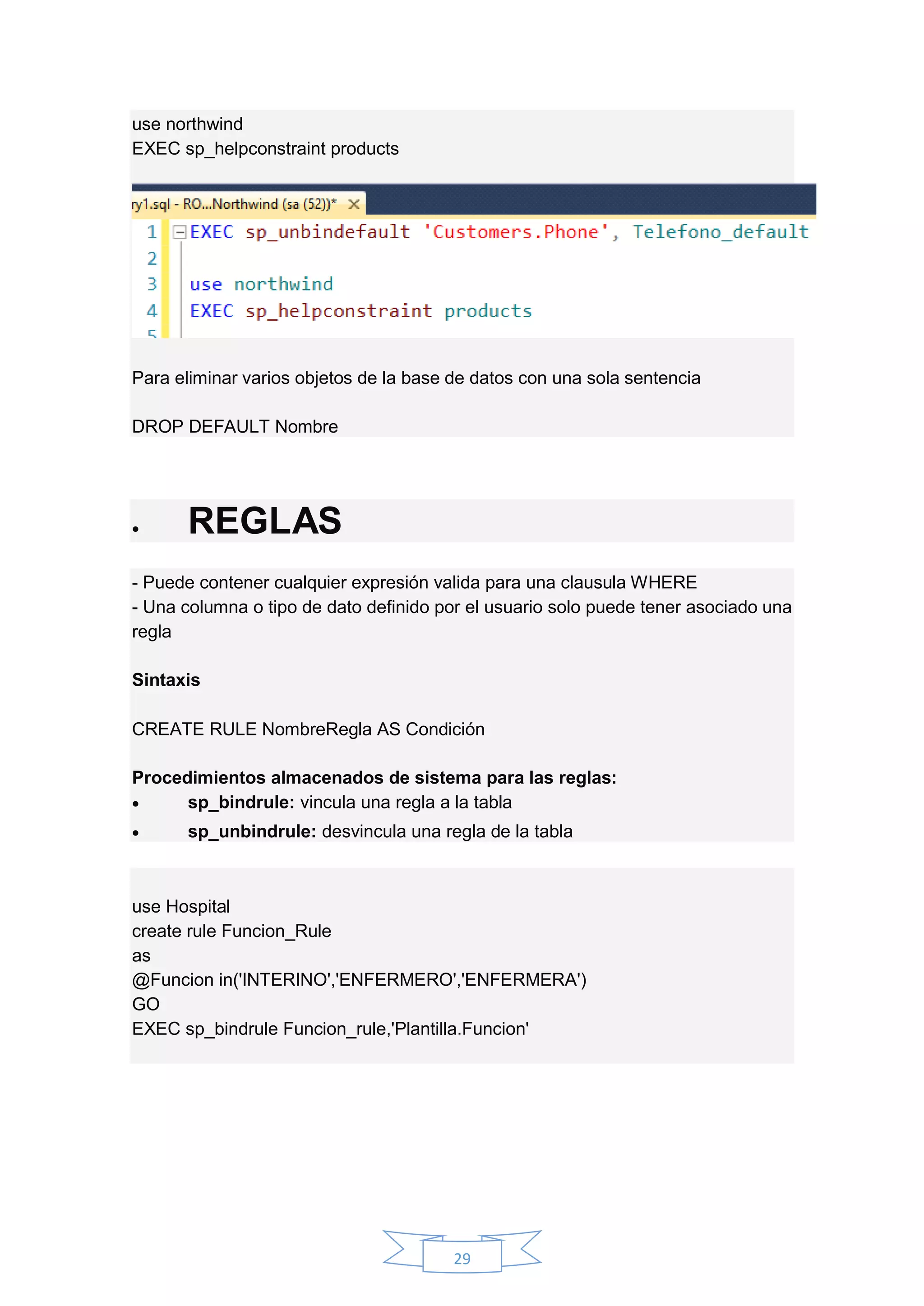 29
use northwind
EXEC sp_helpconstraint products
Para eliminar varios objetos de la base de datos con una sola sentencia
DROP DEFAULT Nombre
 REGLAS
- Puede contener cualquier expresión valida para una clausula WHERE
- Una columna o tipo de dato definido por el usuario solo puede tener asociado una
regla
Sintaxis
CREATE RULE NombreRegla AS Condición
Procedimientos almacenados de sistema para las reglas:
 sp_bindrule: vincula una regla a la tabla
 sp_unbindrule: desvincula una regla de la tabla
use Hospital
create rule Funcion_Rule
as
@Funcion in('INTERINO','ENFERMERO','ENFERMERA')
GO
EXEC sp_bindrule Funcion_rule,'Plantilla.Funcion'
 
