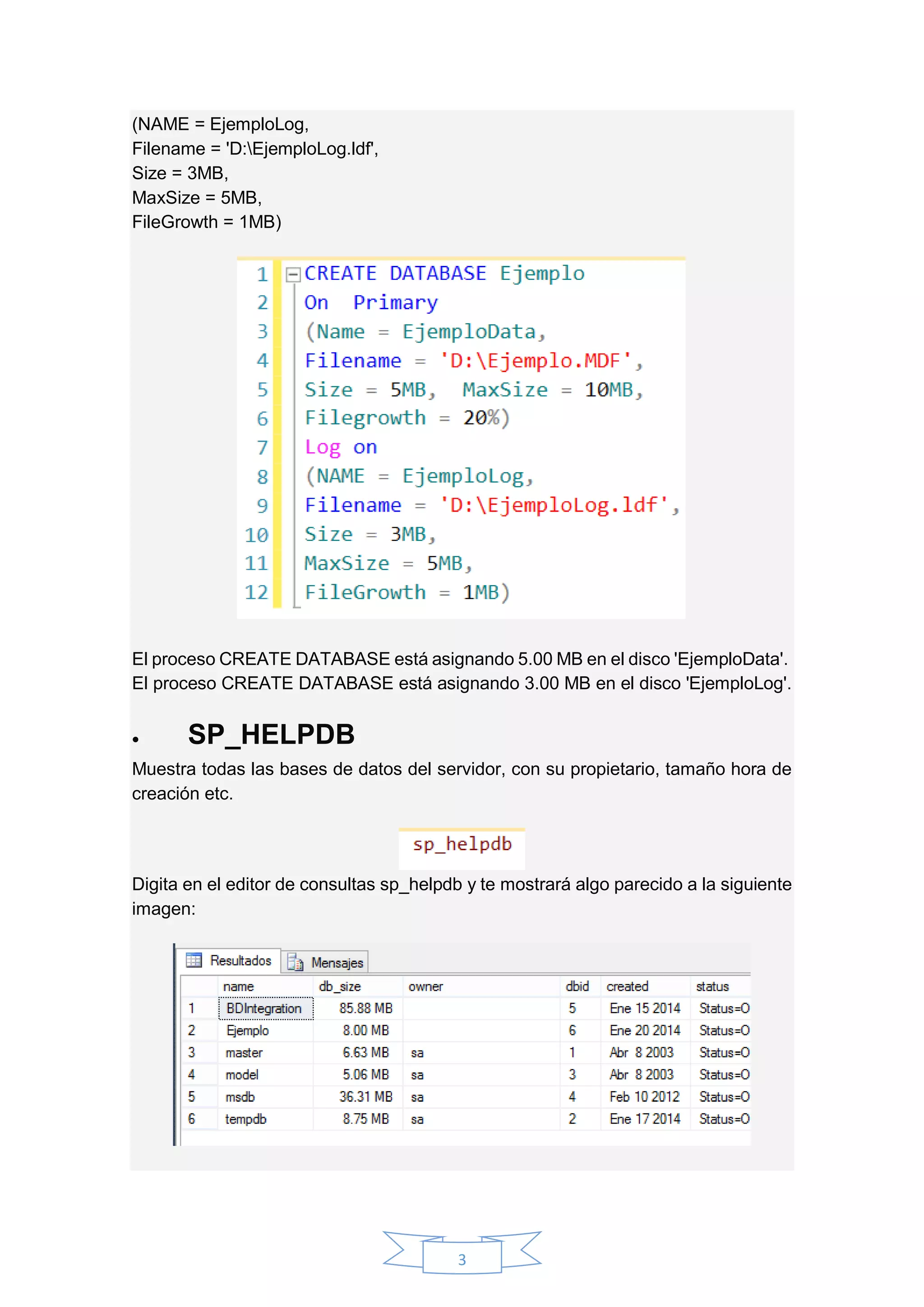 3
(NAME = EjemploLog,
Filename = 'D:EjemploLog.ldf',
Size = 3MB,
MaxSize = 5MB,
FileGrowth = 1MB)
El proceso CREATE DATABASE está asignando 5.00 MB en el disco 'EjemploData'.
El proceso CREATE DATABASE está asignando 3.00 MB en el disco 'EjemploLog'.
 SP_HELPDB
Muestra todas las bases de datos del servidor, con su propietario, tamaño hora de
creación etc.
Digita en el editor de consultas sp_helpdb y te mostrará algo parecido a la siguiente
imagen:
 