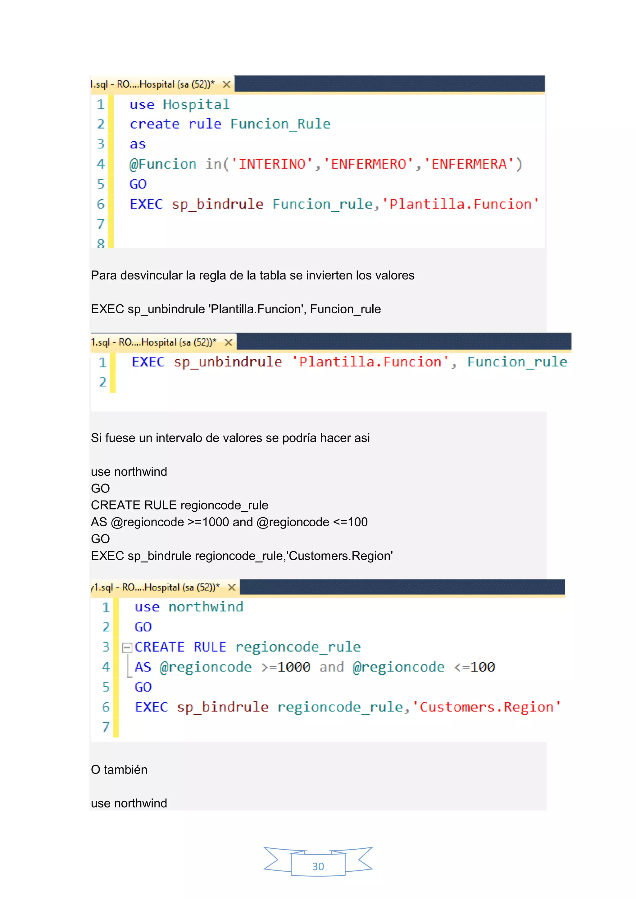 30
Para desvincular la regla de la tabla se invierten los valores
EXEC sp_unbindrule 'Plantilla.Funcion', Funcion_rule
Si fuese un intervalo de valores se podría hacer asi
use northwind
GO
CREATE RULE regioncode_rule
AS @regioncode >=1000 and @regioncode <=100
GO
EXEC sp_bindrule regioncode_rule,'Customers.Region'
O también
use northwind
 