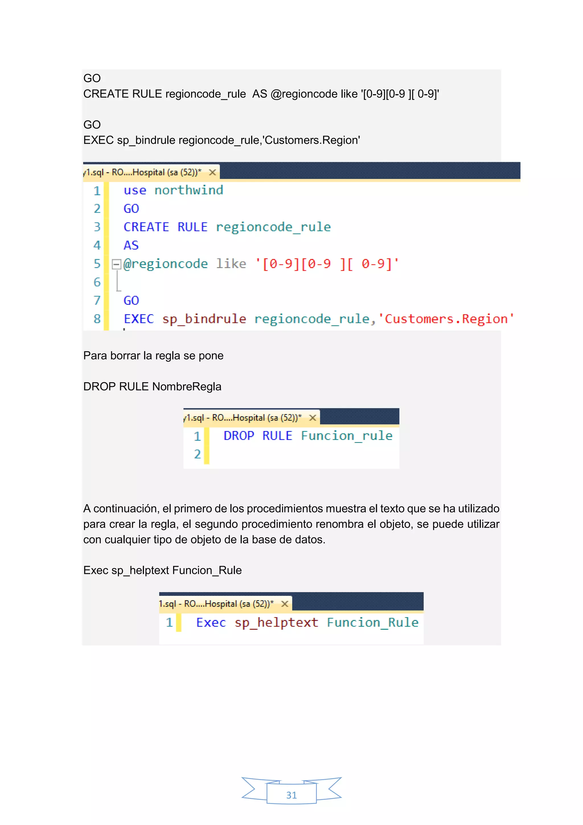 31
GO
CREATE RULE regioncode_rule AS @regioncode like '[0-9][0-9 ][ 0-9]'
GO
EXEC sp_bindrule regioncode_rule,'Customers.Region'
Para borrar la regla se pone
DROP RULE NombreRegla
A continuación, el primero de los procedimientos muestra el texto que se ha utilizado
para crear la regla, el segundo procedimiento renombra el objeto, se puede utilizar
con cualquier tipo de objeto de la base de datos.
Exec sp_helptext Funcion_Rule
 