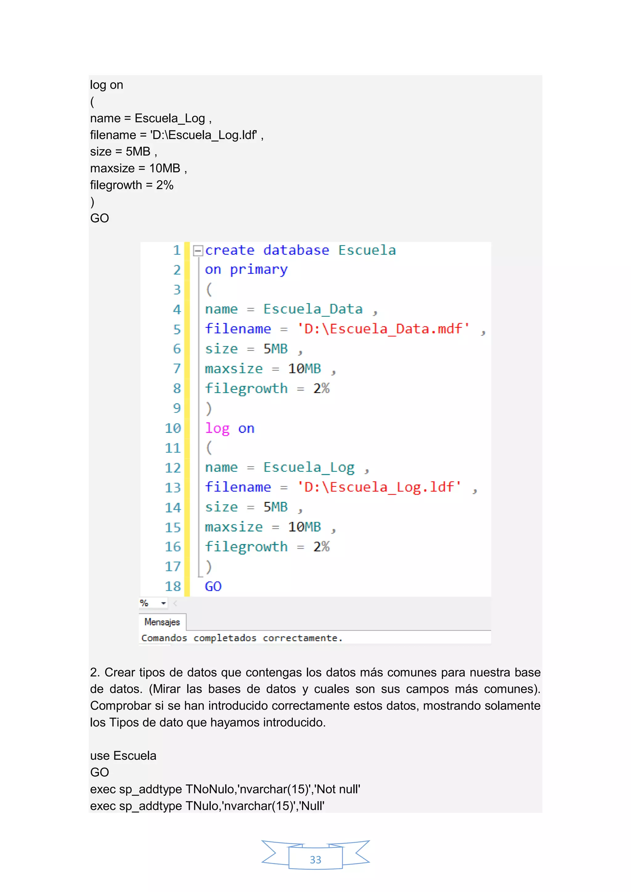 33
log on
(
name = Escuela_Log ,
filename = 'D:Escuela_Log.ldf' ,
size = 5MB ,
maxsize = 10MB ,
filegrowth = 2%
)
GO
2. Crear tipos de datos que contengas los datos más comunes para nuestra base
de datos. (Mirar las bases de datos y cuales son sus campos más comunes).
Comprobar si se han introducido correctamente estos datos, mostrando solamente
los Tipos de dato que hayamos introducido.
use Escuela
GO
exec sp_addtype TNoNulo,'nvarchar(15)','Not null'
exec sp_addtype TNulo,'nvarchar(15)','Null'
 