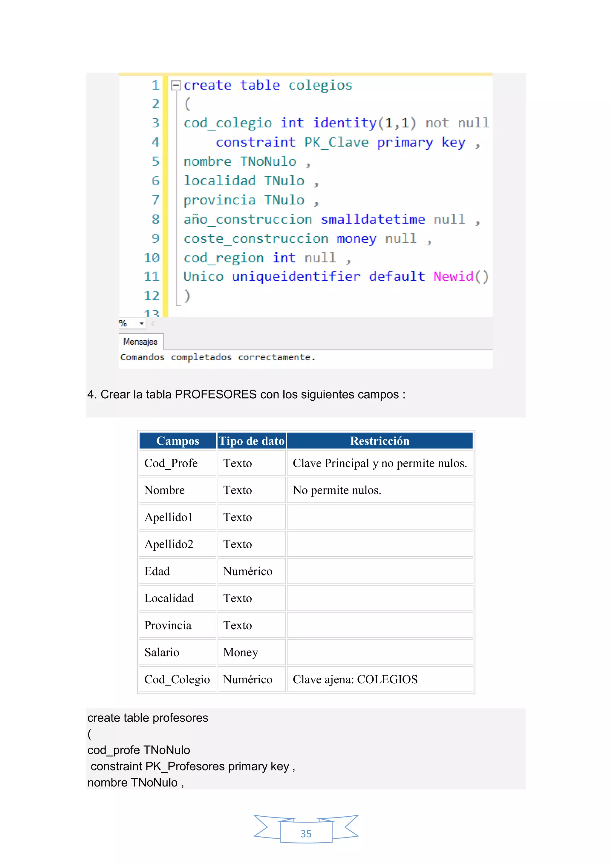 35
4. Crear la tabla PROFESORES con los siguientes campos :
Campos Tipo de dato Restricción
Cod_Profe Texto Clave Principal y no permite nulos.
Nombre Texto No permite nulos.
Apellido1 Texto
Apellido2 Texto
Edad Numérico
Localidad Texto
Provincia Texto
Salario Money
Cod_Colegio Numérico Clave ajena: COLEGIOS
create table profesores
(
cod_profe TNoNulo
constraint PK_Profesores primary key ,
nombre TNoNulo ,
 
