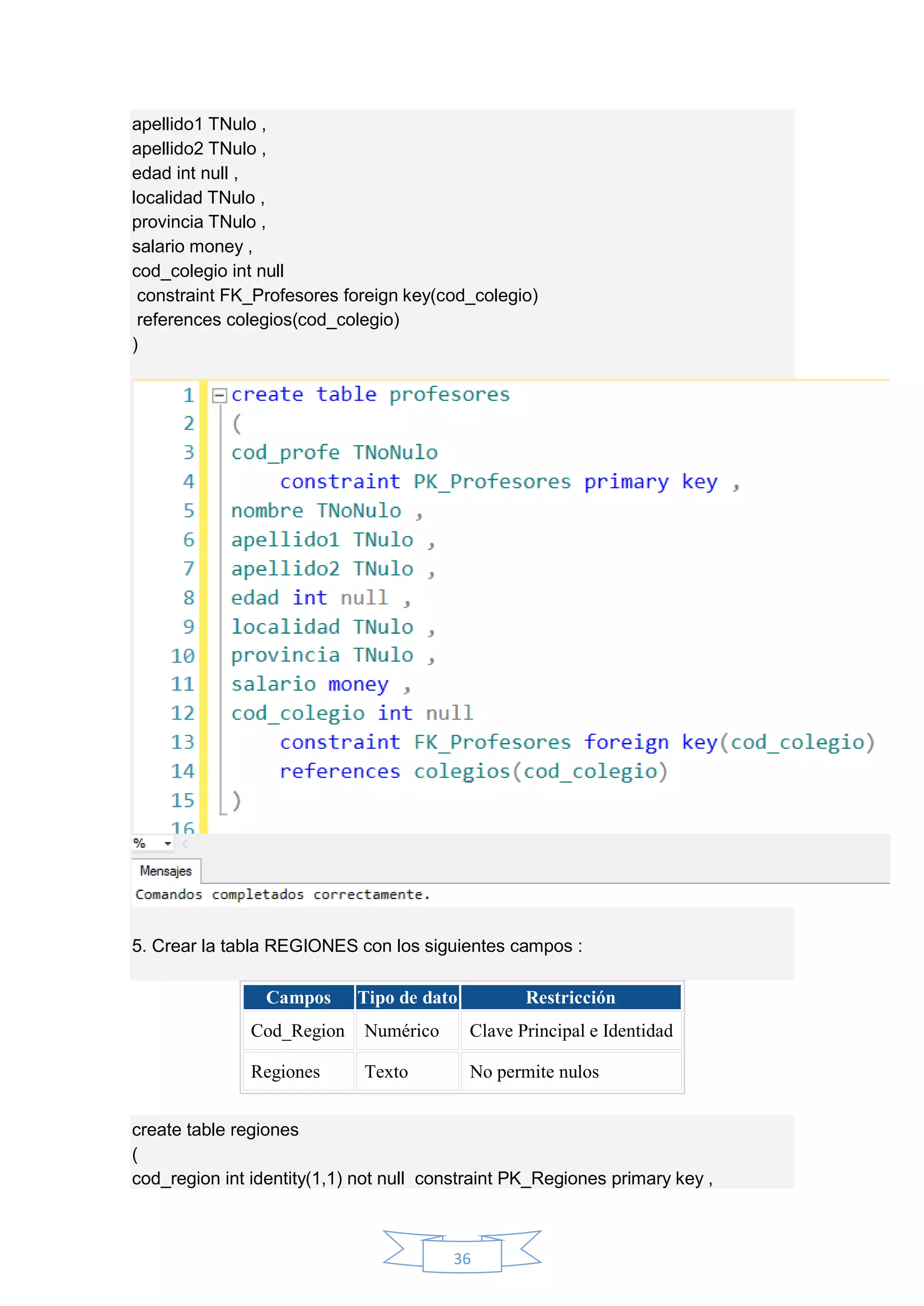 36
apellido1 TNulo ,
apellido2 TNulo ,
edad int null ,
localidad TNulo ,
provincia TNulo ,
salario money ,
cod_colegio int null
constraint FK_Profesores foreign key(cod_colegio)
references colegios(cod_colegio)
)
5. Crear la tabla REGIONES con los siguientes campos :
Campos Tipo de dato Restricción
Cod_Region Numérico Clave Principal e Identidad
Regiones Texto No permite nulos
create table regiones
(
cod_region int identity(1,1) not null constraint PK_Regiones primary key ,
 