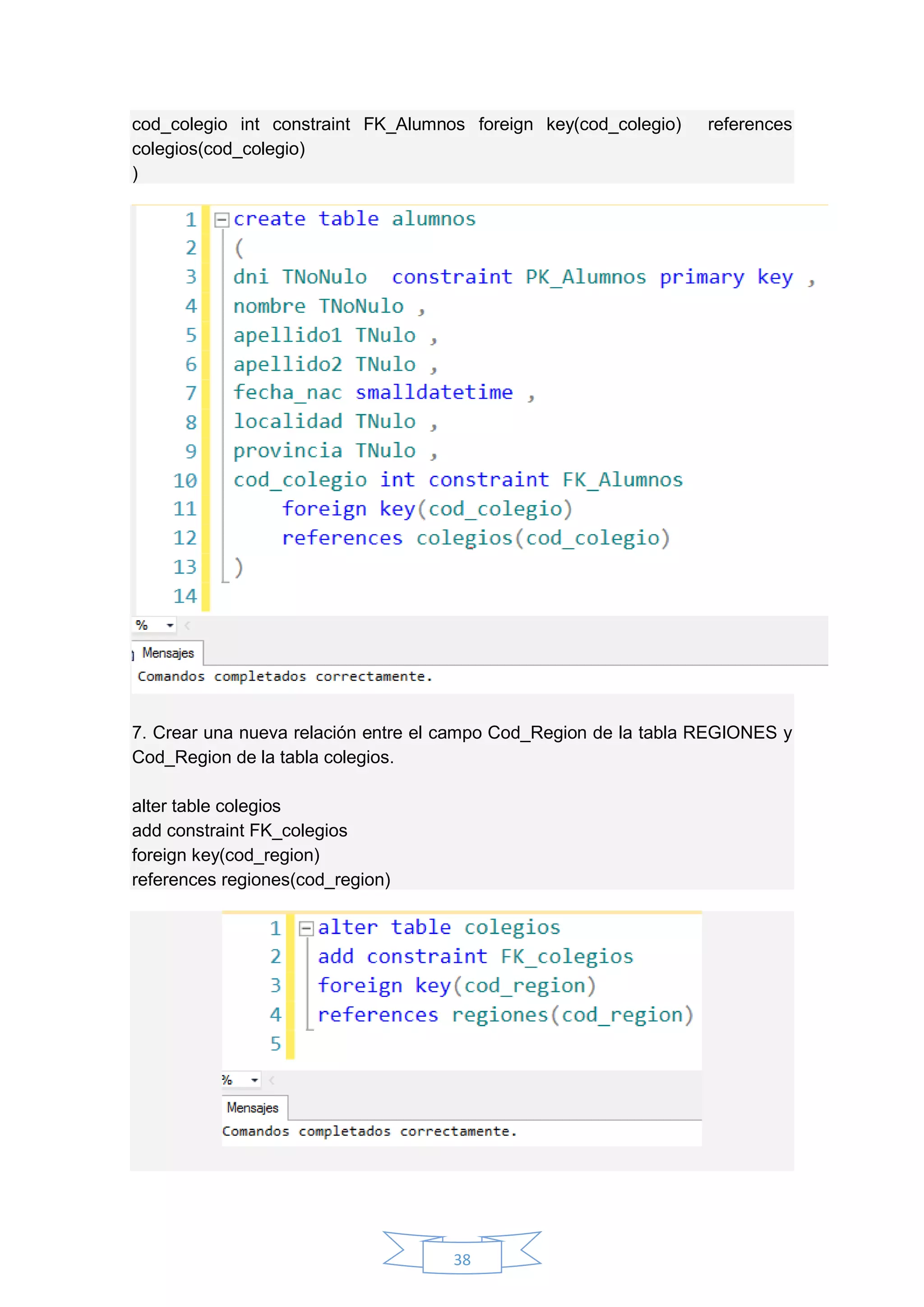38
cod_colegio int constraint FK_Alumnos foreign key(cod_colegio) references
colegios(cod_colegio)
)
7. Crear una nueva relación entre el campo Cod_Region de la tabla REGIONES y
Cod_Region de la tabla colegios.
alter table colegios
add constraint FK_colegios
foreign key(cod_region)
references regiones(cod_region)
 