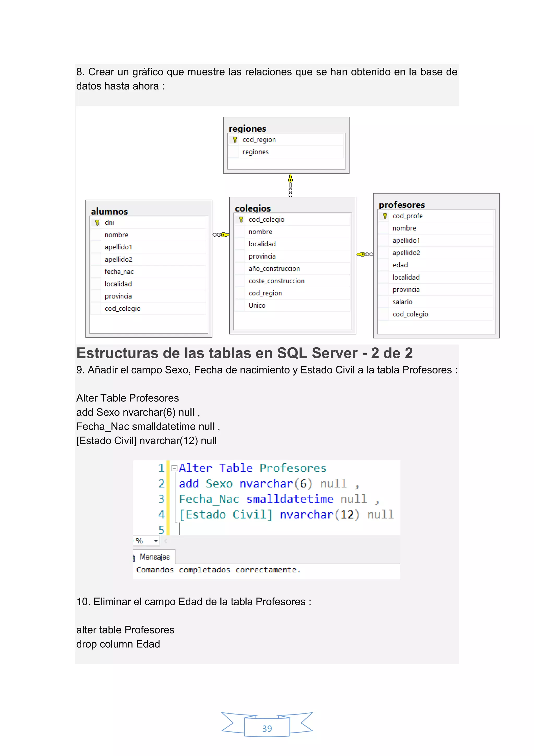 39
8. Crear un gráfico que muestre las relaciones que se han obtenido en la base de
datos hasta ahora :
Estructuras de las tablas en SQL Server - 2 de 2
9. Añadir el campo Sexo, Fecha de nacimiento y Estado Civil a la tabla Profesores :
Alter Table Profesores
add Sexo nvarchar(6) null ,
Fecha_Nac smalldatetime null ,
[Estado Civil] nvarchar(12) null
10. Eliminar el campo Edad de la tabla Profesores :
alter table Profesores
drop column Edad
 