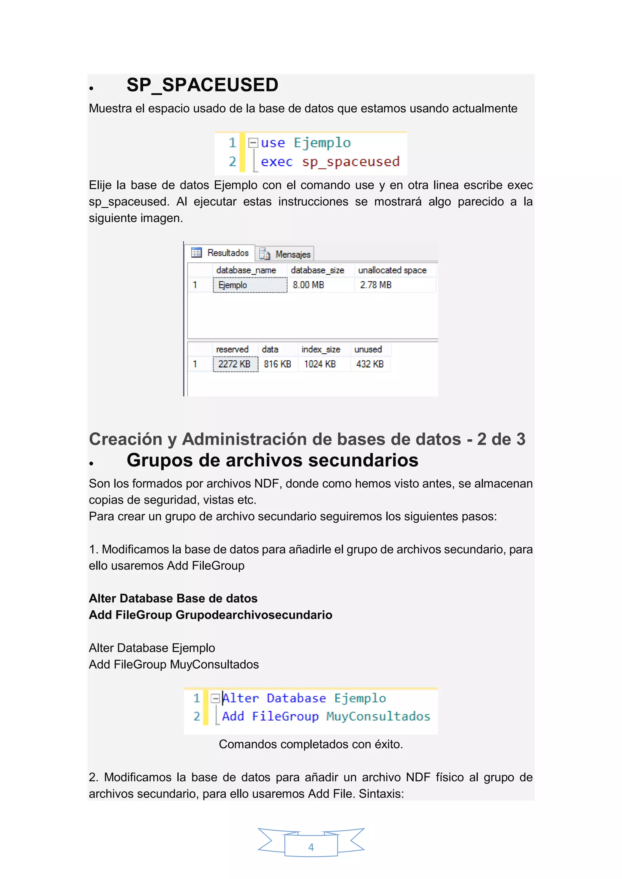 4
 SP_SPACEUSED
Muestra el espacio usado de la base de datos que estamos usando actualmente
Elije la base de datos Ejemplo con el comando use y en otra linea escribe exec
sp_spaceused. Al ejecutar estas instrucciones se mostrará algo parecido a la
siguiente imagen.
Creación y Administración de bases de datos - 2 de 3
 Grupos de archivos secundarios
Son los formados por archivos NDF, donde como hemos visto antes, se almacenan
copias de seguridad, vistas etc.
Para crear un grupo de archivo secundario seguiremos los siguientes pasos:
1. Modificamos la base de datos para añadirle el grupo de archivos secundario, para
ello usaremos Add FileGroup
Alter Database Base de datos
Add FileGroup Grupodearchivosecundario
Alter Database Ejemplo
Add FileGroup MuyConsultados
Comandos completados con éxito.
2. Modificamos la base de datos para añadir un archivo NDF físico al grupo de
archivos secundario, para ello usaremos Add File. Sintaxis:
 