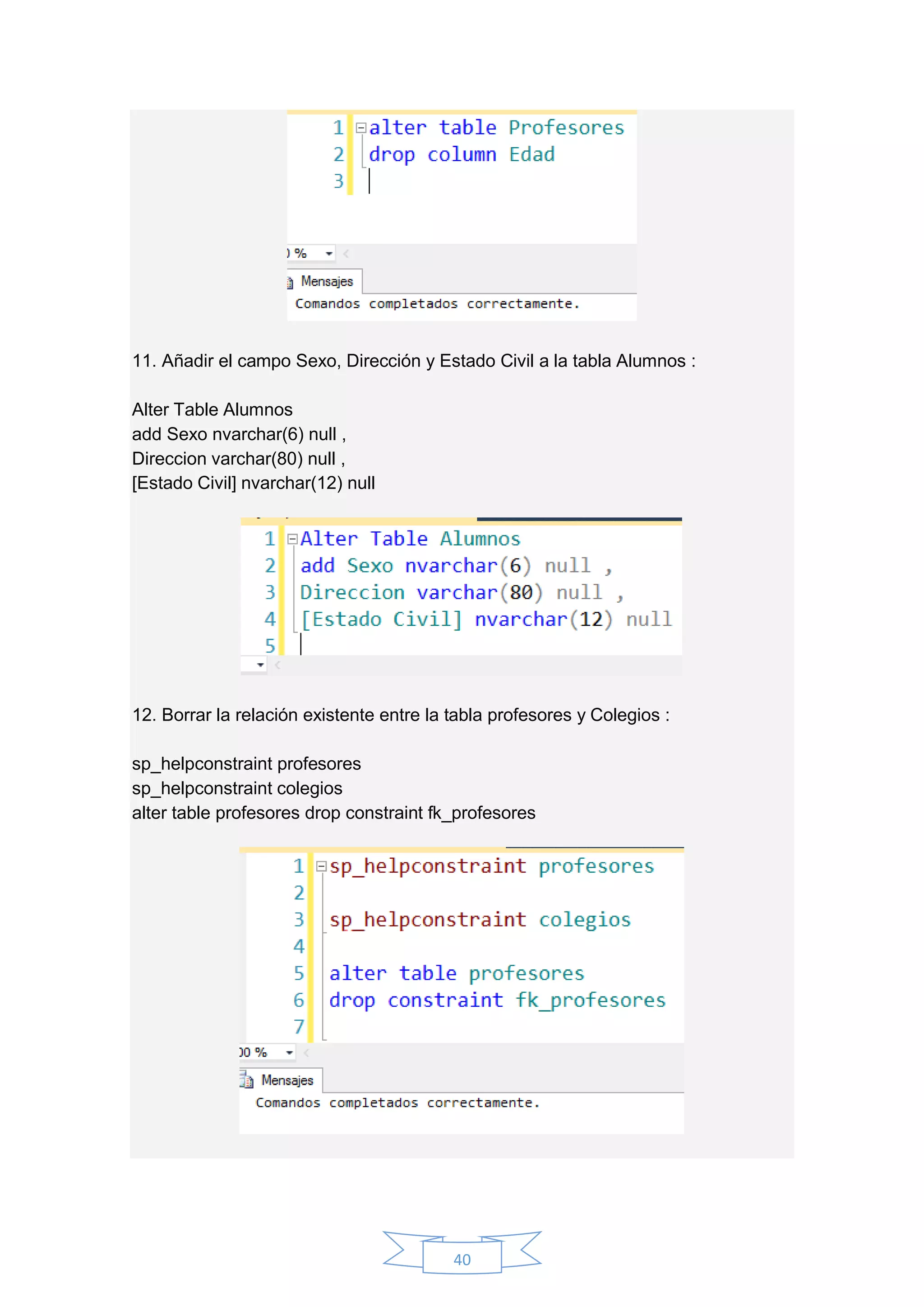 40
11. Añadir el campo Sexo, Dirección y Estado Civil a la tabla Alumnos :
Alter Table Alumnos
add Sexo nvarchar(6) null ,
Direccion varchar(80) null ,
[Estado Civil] nvarchar(12) null
12. Borrar la relación existente entre la tabla profesores y Colegios :
sp_helpconstraint profesores
sp_helpconstraint colegios
alter table profesores drop constraint fk_profesores
 