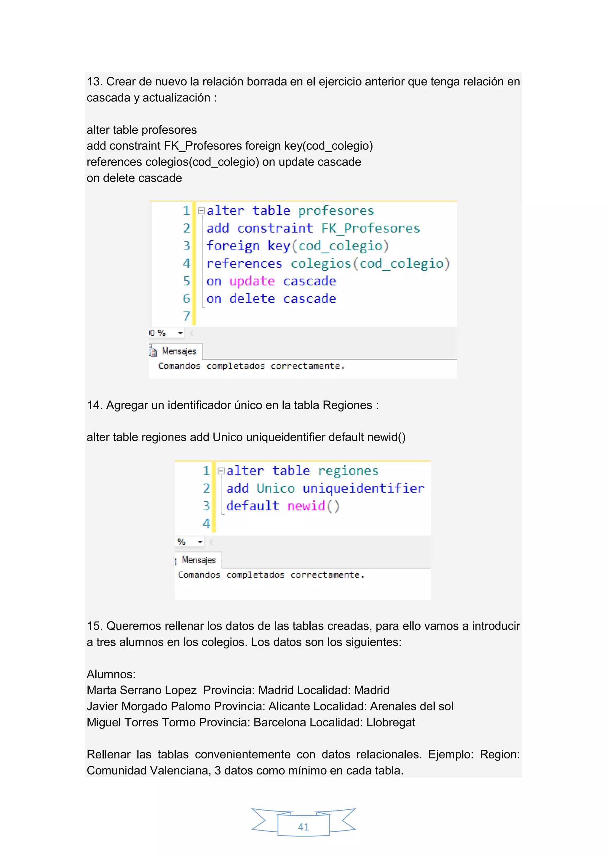 41
13. Crear de nuevo la relación borrada en el ejercicio anterior que tenga relación en
cascada y actualización :
alter table profesores
add constraint FK_Profesores foreign key(cod_colegio)
references colegios(cod_colegio) on update cascade
on delete cascade
14. Agregar un identificador único en la tabla Regiones :
alter table regiones add Unico uniqueidentifier default newid()
15. Queremos rellenar los datos de las tablas creadas, para ello vamos a introducir
a tres alumnos en los colegios. Los datos son los siguientes:
Alumnos:
Marta Serrano Lopez Provincia: Madrid Localidad: Madrid
Javier Morgado Palomo Provincia: Alicante Localidad: Arenales del sol
Miguel Torres Tormo Provincia: Barcelona Localidad: Llobregat
Rellenar las tablas convenientemente con datos relacionales. Ejemplo: Region:
Comunidad Valenciana, 3 datos como mínimo en cada tabla.
 