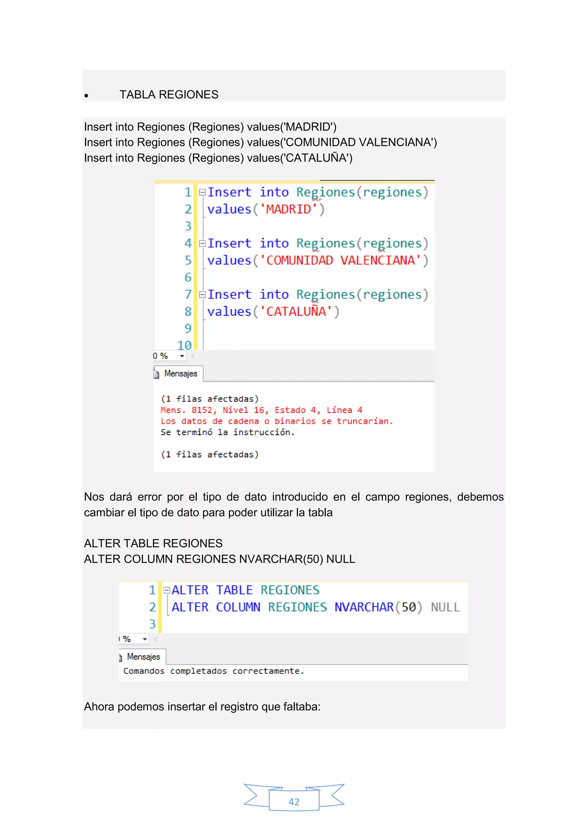 42
 TABLA REGIONES
Insert into Regiones (Regiones) values('MADRID')
Insert into Regiones (Regiones) values('COMUNIDAD VALENCIANA')
Insert into Regiones (Regiones) values('CATALUÑA')
Nos dará error por el tipo de dato introducido en el campo regiones, debemos
cambiar el tipo de dato para poder utilizar la tabla
ALTER TABLE REGIONES
ALTER COLUMN REGIONES NVARCHAR(50) NULL
Ahora podemos insertar el registro que faltaba:
 