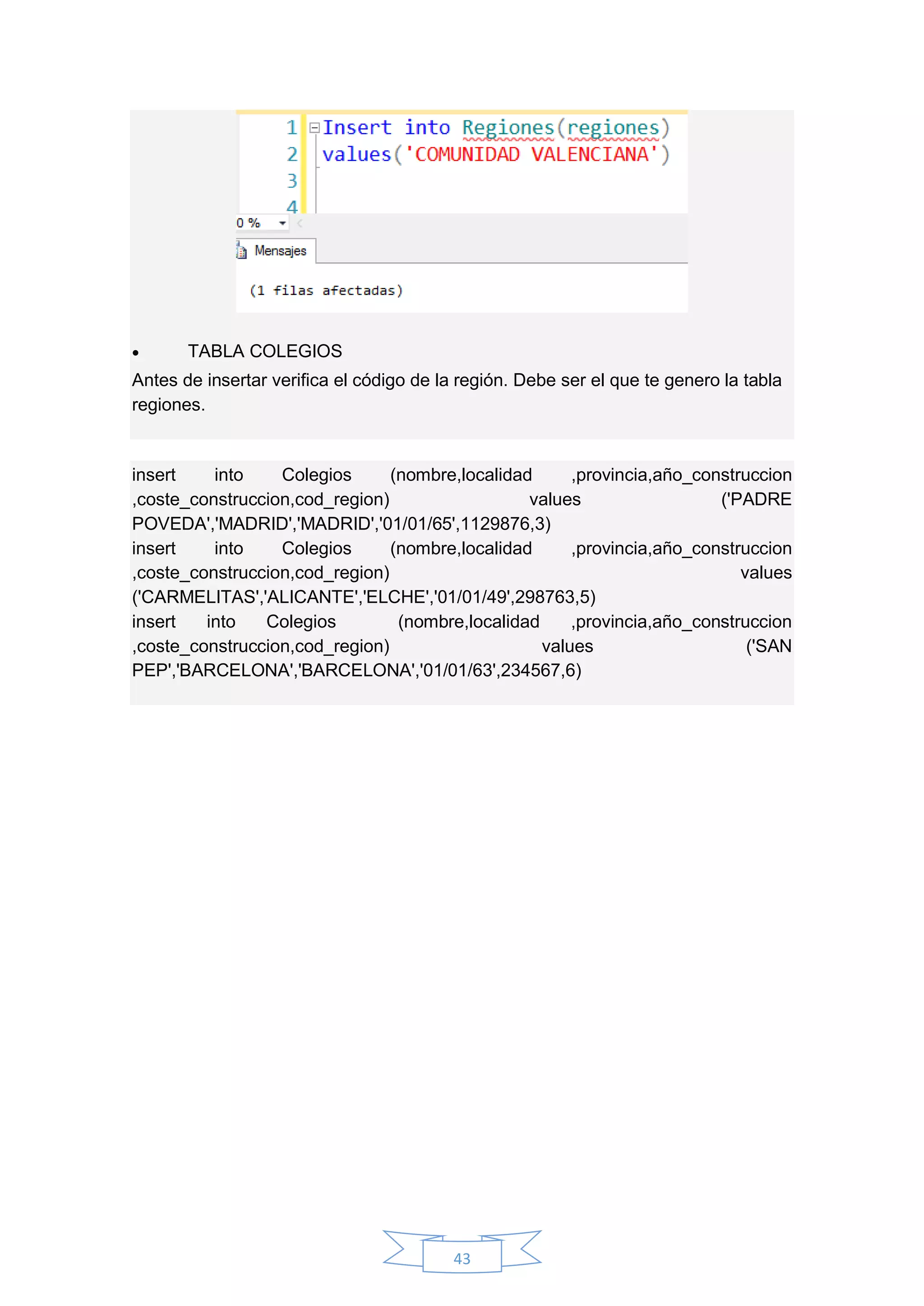 43
 TABLA COLEGIOS
Antes de insertar verifica el código de la región. Debe ser el que te genero la tabla
regiones.
insert into Colegios (nombre,localidad ,provincia,año_construccion
,coste_construccion,cod_region) values ('PADRE
POVEDA','MADRID','MADRID','01/01/65',1129876,3)
insert into Colegios (nombre,localidad ,provincia,año_construccion
,coste_construccion,cod_region) values
('CARMELITAS','ALICANTE','ELCHE','01/01/49',298763,5)
insert into Colegios (nombre,localidad ,provincia,año_construccion
,coste_construccion,cod_region) values ('SAN
PEP','BARCELONA','BARCELONA','01/01/63',234567,6)
 