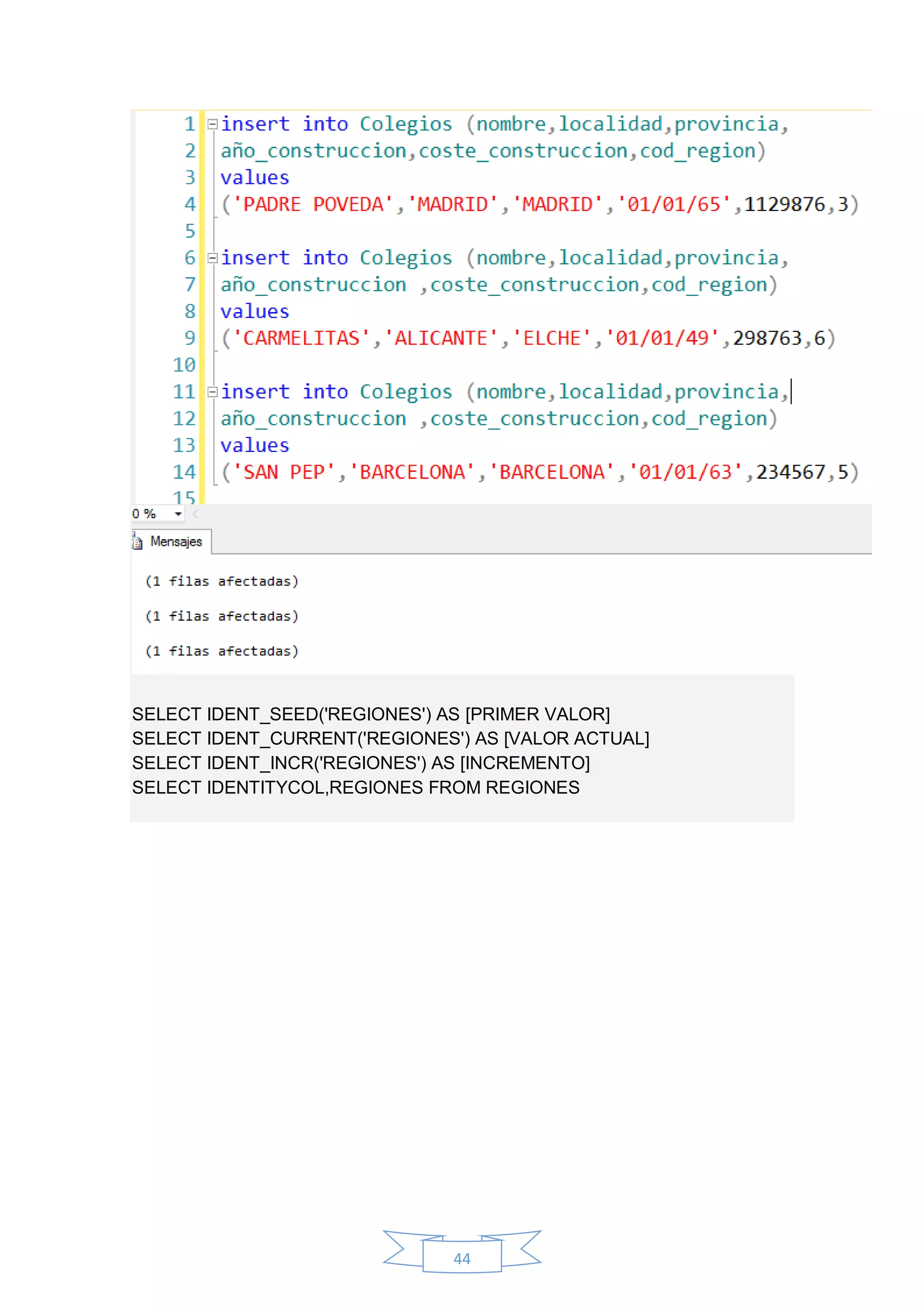 44
SELECT IDENT_SEED('REGIONES') AS [PRIMER VALOR]
SELECT IDENT_CURRENT('REGIONES') AS [VALOR ACTUAL]
SELECT IDENT_INCR('REGIONES') AS [INCREMENTO]
SELECT IDENTITYCOL,REGIONES FROM REGIONES
 