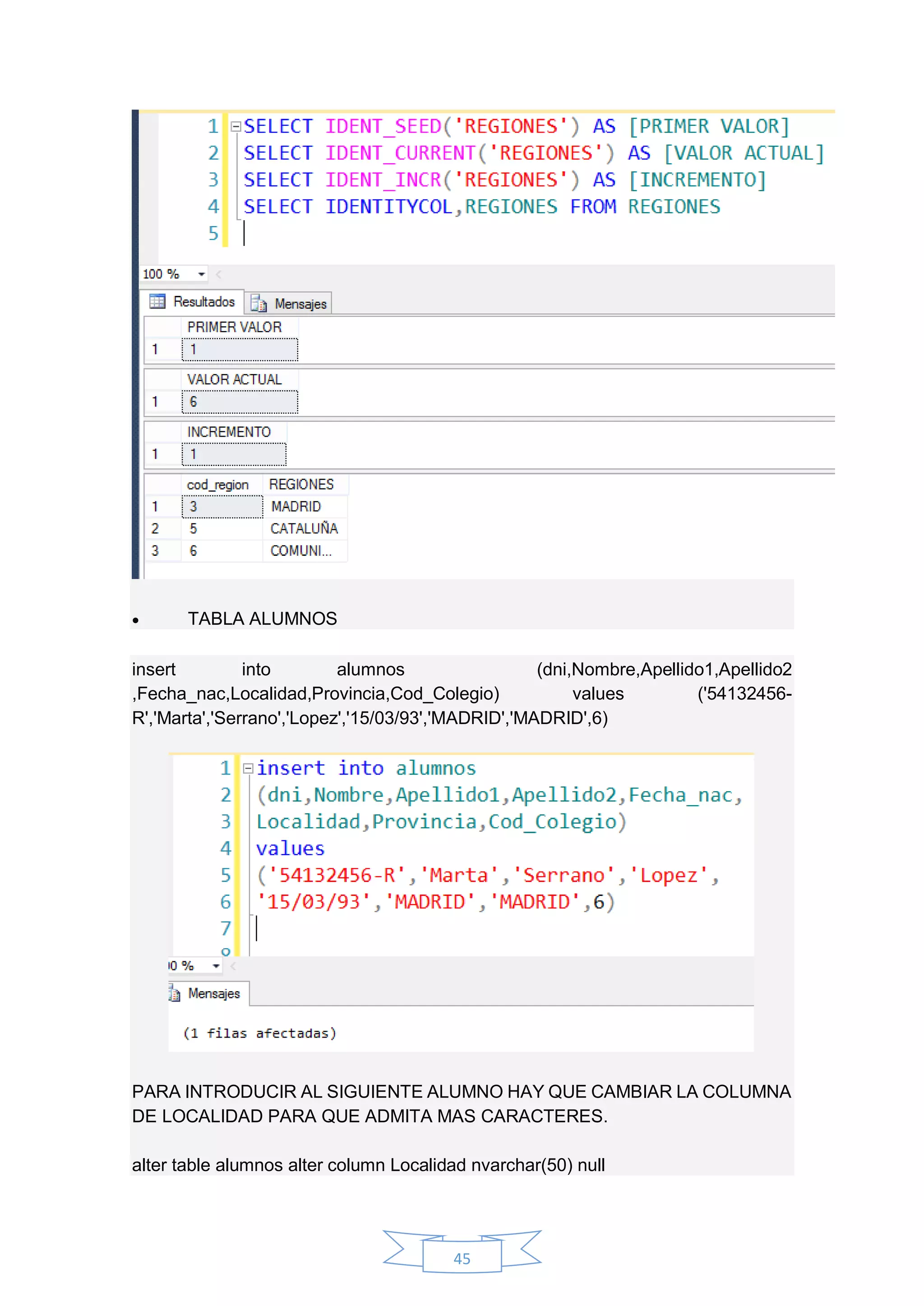 45
 TABLA ALUMNOS
insert into alumnos (dni,Nombre,Apellido1,Apellido2
,Fecha_nac,Localidad,Provincia,Cod_Colegio) values ('54132456-
R','Marta','Serrano','Lopez','15/03/93','MADRID','MADRID',6)
PARA INTRODUCIR AL SIGUIENTE ALUMNO HAY QUE CAMBIAR LA COLUMNA
DE LOCALIDAD PARA QUE ADMITA MAS CARACTERES.
alter table alumnos alter column Localidad nvarchar(50) null
 