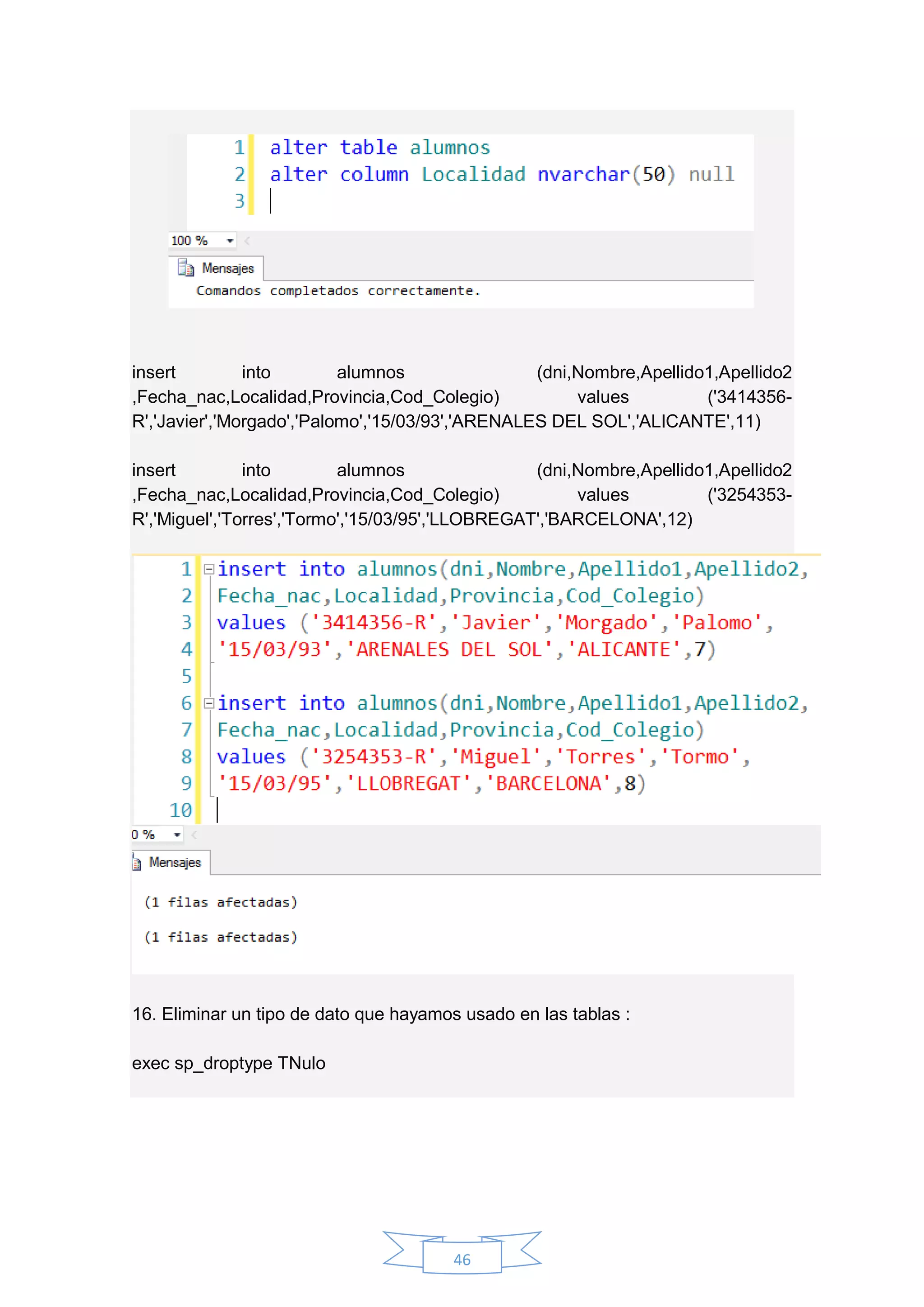 46
insert into alumnos (dni,Nombre,Apellido1,Apellido2
,Fecha_nac,Localidad,Provincia,Cod_Colegio) values ('3414356-
R','Javier','Morgado','Palomo','15/03/93','ARENALES DEL SOL','ALICANTE',11)
insert into alumnos (dni,Nombre,Apellido1,Apellido2
,Fecha_nac,Localidad,Provincia,Cod_Colegio) values ('3254353-
R','Miguel','Torres','Tormo','15/03/95','LLOBREGAT','BARCELONA',12)
16. Eliminar un tipo de dato que hayamos usado en las tablas :
exec sp_droptype TNulo
 