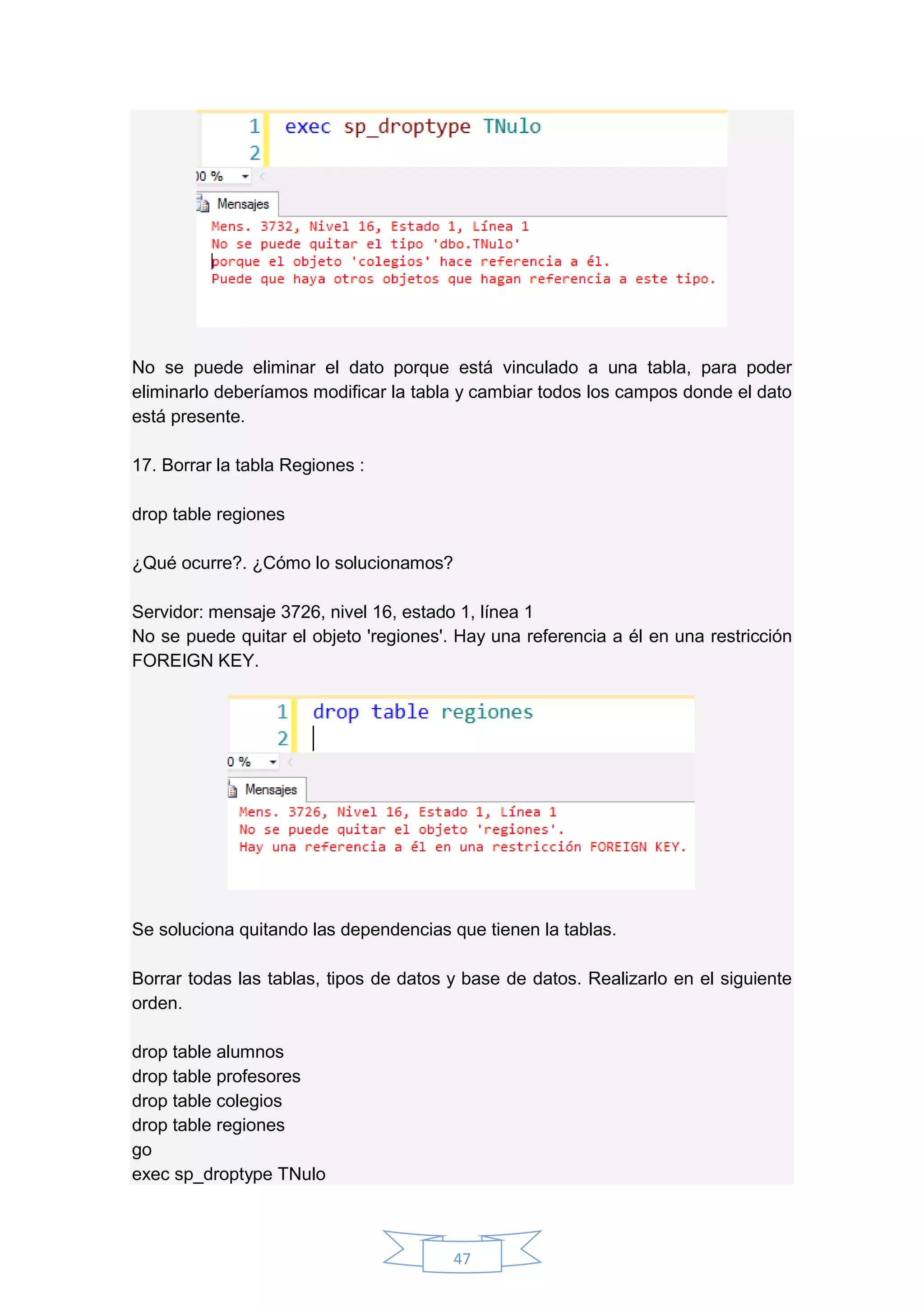 47
No se puede eliminar el dato porque está vinculado a una tabla, para poder
eliminarlo deberíamos modificar la tabla y cambiar todos los campos donde el dato
está presente.
17. Borrar la tabla Regiones :
drop table regiones
¿Qué ocurre?. ¿Cómo lo solucionamos?
Servidor: mensaje 3726, nivel 16, estado 1, línea 1
No se puede quitar el objeto 'regiones'. Hay una referencia a él en una restricción
FOREIGN KEY.
Se soluciona quitando las dependencias que tienen la tablas.
Borrar todas las tablas, tipos de datos y base de datos. Realizarlo en el siguiente
orden.
drop table alumnos
drop table profesores
drop table colegios
drop table regiones
go
exec sp_droptype TNulo
 