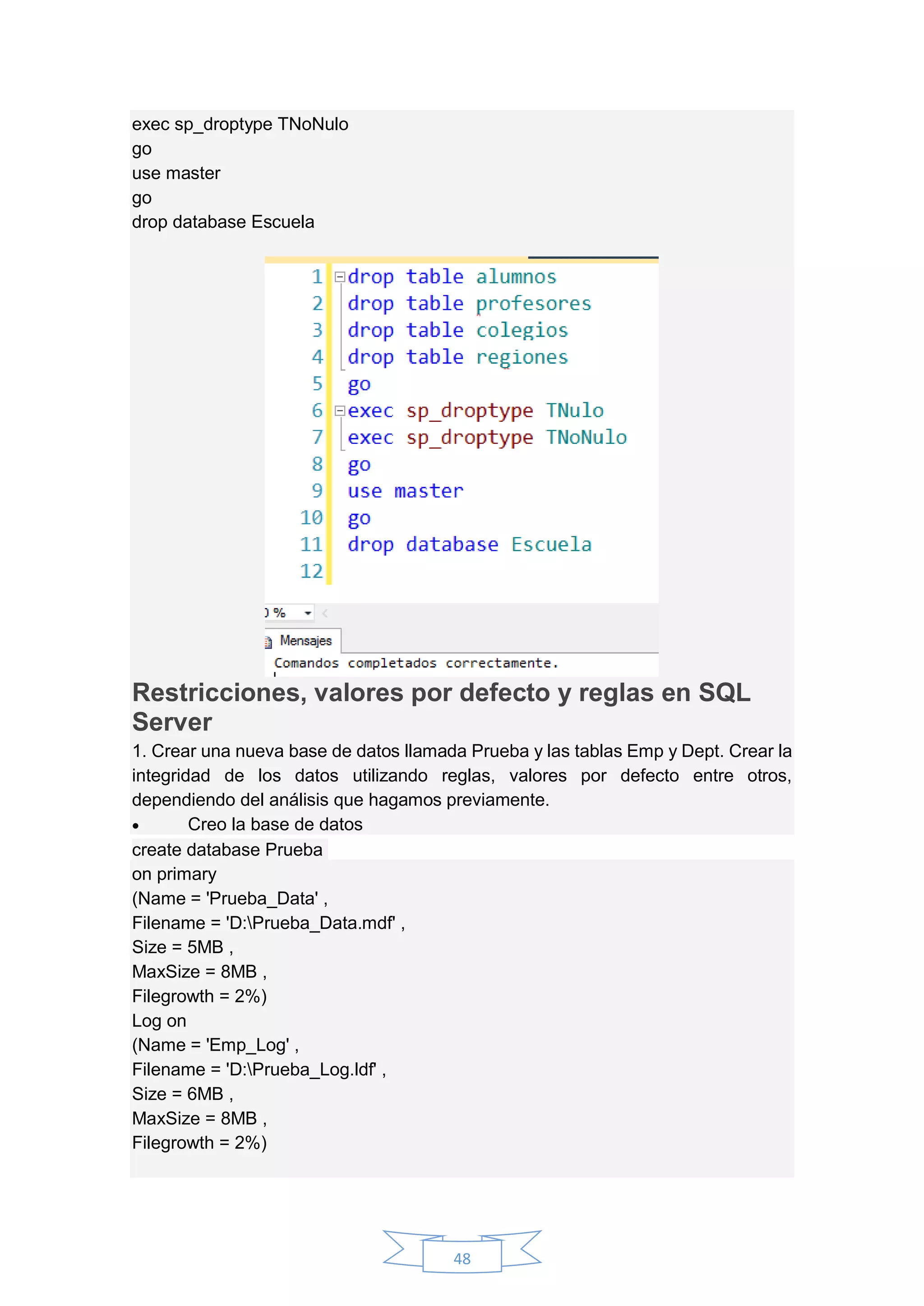 48
exec sp_droptype TNoNulo
go
use master
go
drop database Escuela
Restricciones, valores por defecto y reglas en SQL
Server
1. Crear una nueva base de datos llamada Prueba y las tablas Emp y Dept. Crear la
integridad de los datos utilizando reglas, valores por defecto entre otros,
dependiendo del análisis que hagamos previamente.
 Creo la base de datos
create database Prueba
on primary
(Name = 'Prueba_Data' ,
Filename = 'D:Prueba_Data.mdf' ,
Size = 5MB ,
MaxSize = 8MB ,
Filegrowth = 2%)
Log on
(Name = 'Emp_Log' ,
Filename = 'D:Prueba_Log.ldf' ,
Size = 6MB ,
MaxSize = 8MB ,
Filegrowth = 2%)
 