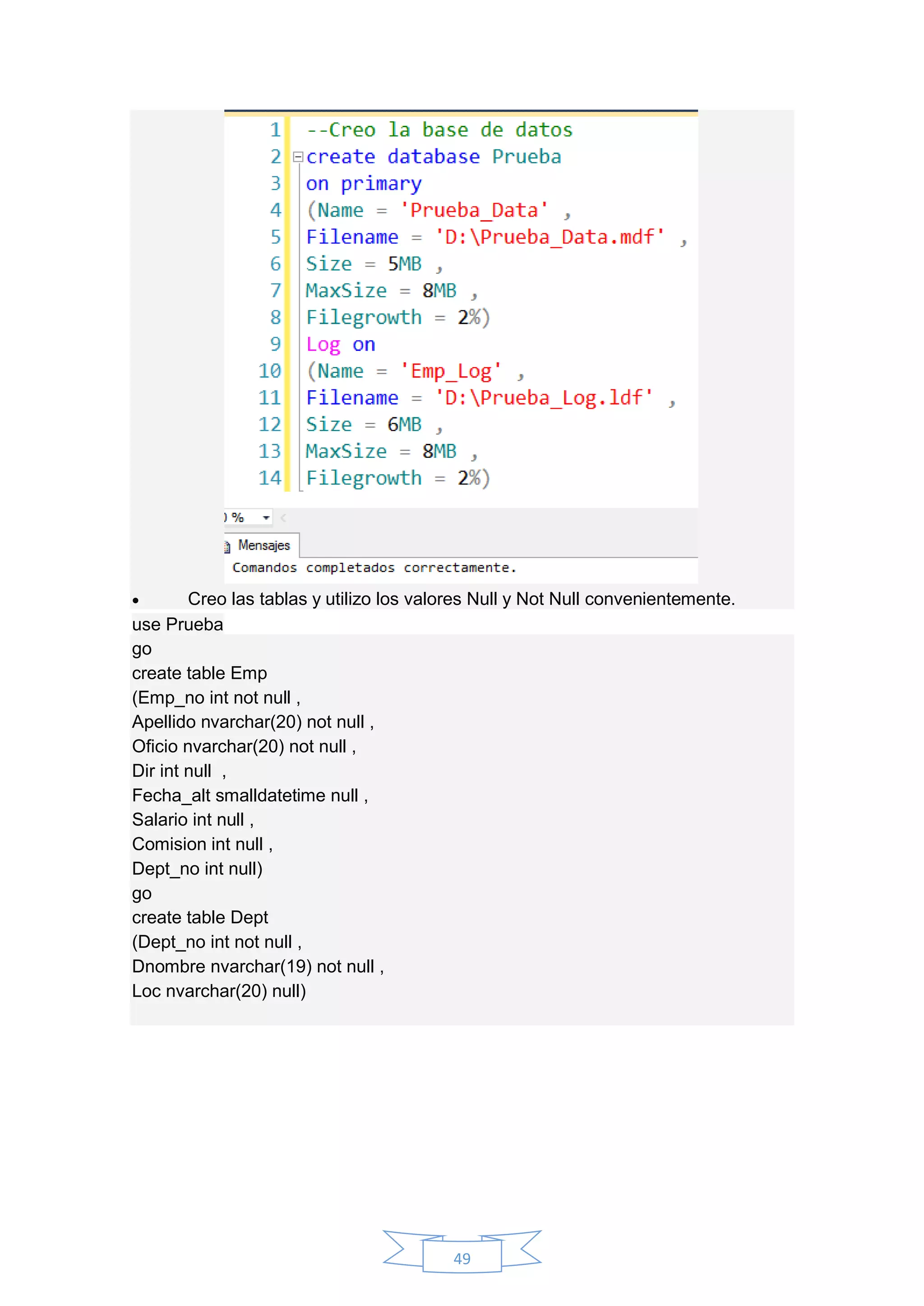 49
 Creo las tablas y utilizo los valores Null y Not Null convenientemente.
use Prueba
go
create table Emp
(Emp_no int not null ,
Apellido nvarchar(20) not null ,
Oficio nvarchar(20) not null ,
Dir int null ,
Fecha_alt smalldatetime null ,
Salario int null ,
Comision int null ,
Dept_no int null)
go
create table Dept
(Dept_no int not null ,
Dnombre nvarchar(19) not null ,
Loc nvarchar(20) null)
 