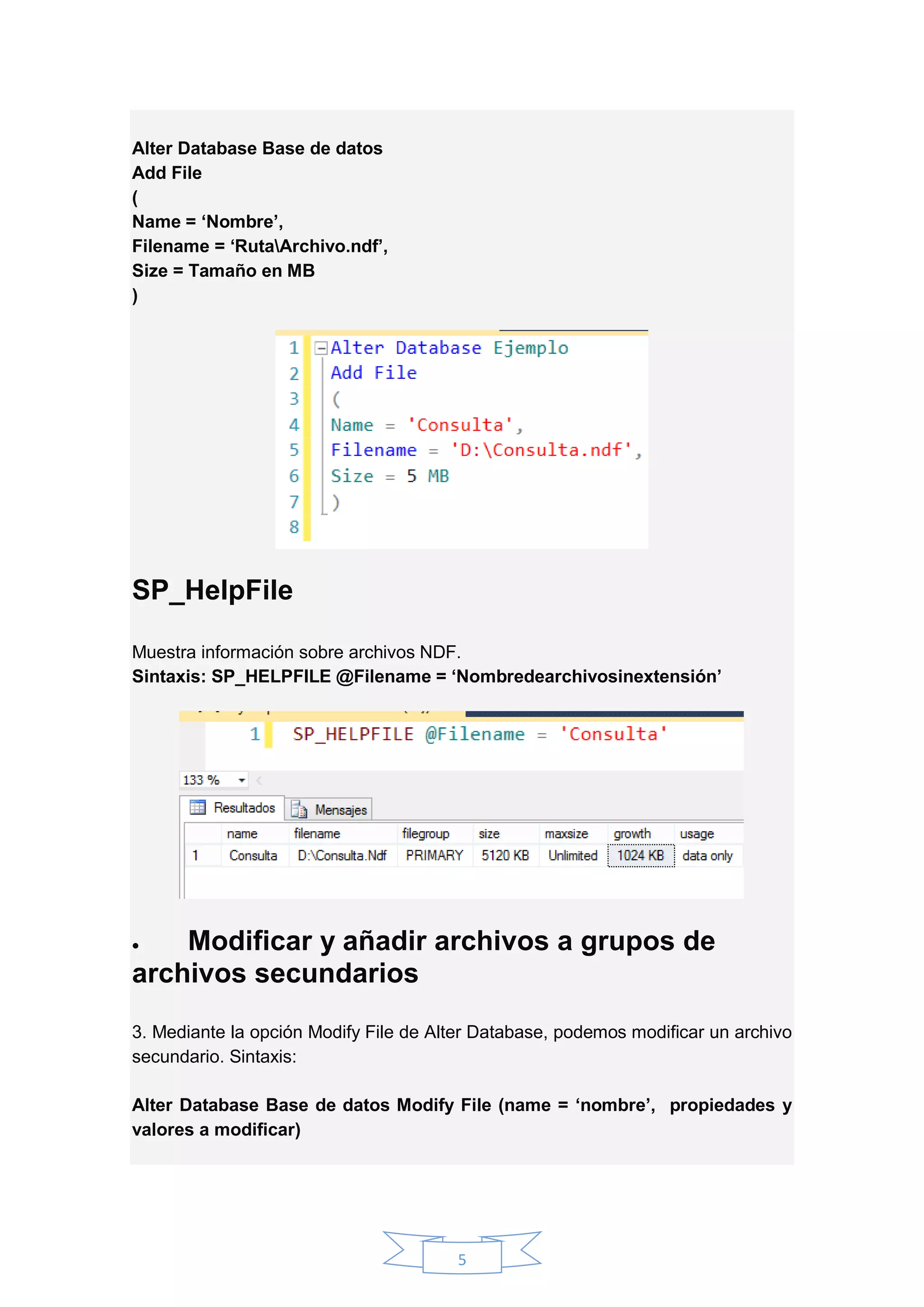 5
Alter Database Base de datos
Add File
(
Name = ‘Nombre’,
Filename = ‘RutaArchivo.ndf’,
Size = Tamaño en MB
)
SP_HelpFile
Muestra información sobre archivos NDF.
Sintaxis: SP_HELPFILE @Filename = ‘Nombredearchivosinextensión’
 Modificar y añadir archivos a grupos de
archivos secundarios
3. Mediante la opción Modify File de Alter Database, podemos modificar un archivo
secundario. Sintaxis:
Alter Database Base de datos Modify File (name = ‘nombre’, propiedades y
valores a modificar)
 