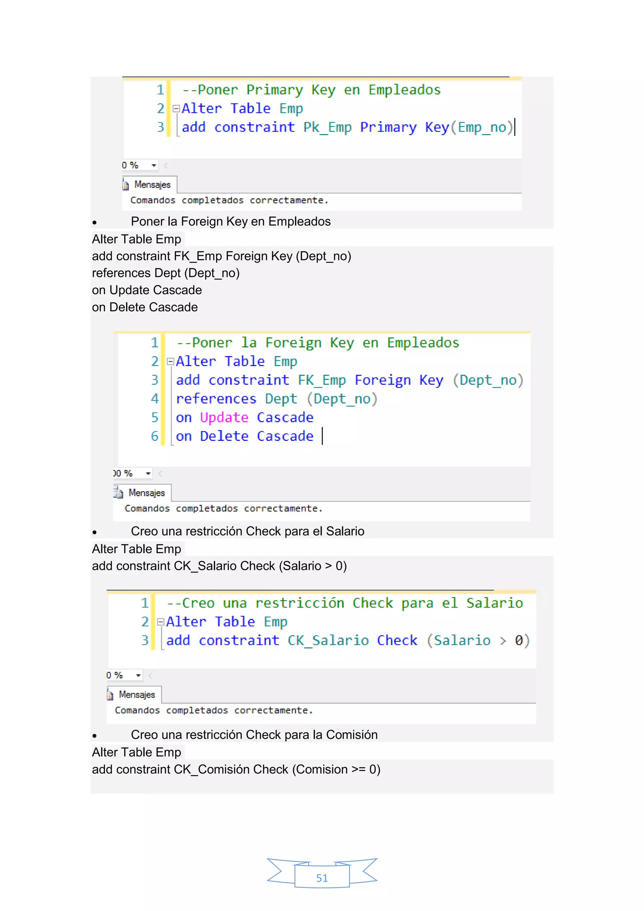 51
 Poner la Foreign Key en Empleados
Alter Table Emp
add constraint FK_Emp Foreign Key (Dept_no)
references Dept (Dept_no)
on Update Cascade
on Delete Cascade
 Creo una restricción Check para el Salario
Alter Table Emp
add constraint CK_Salario Check (Salario > 0)
 Creo una restricción Check para la Comisión
Alter Table Emp
add constraint CK_Comisión Check (Comision >= 0)
 