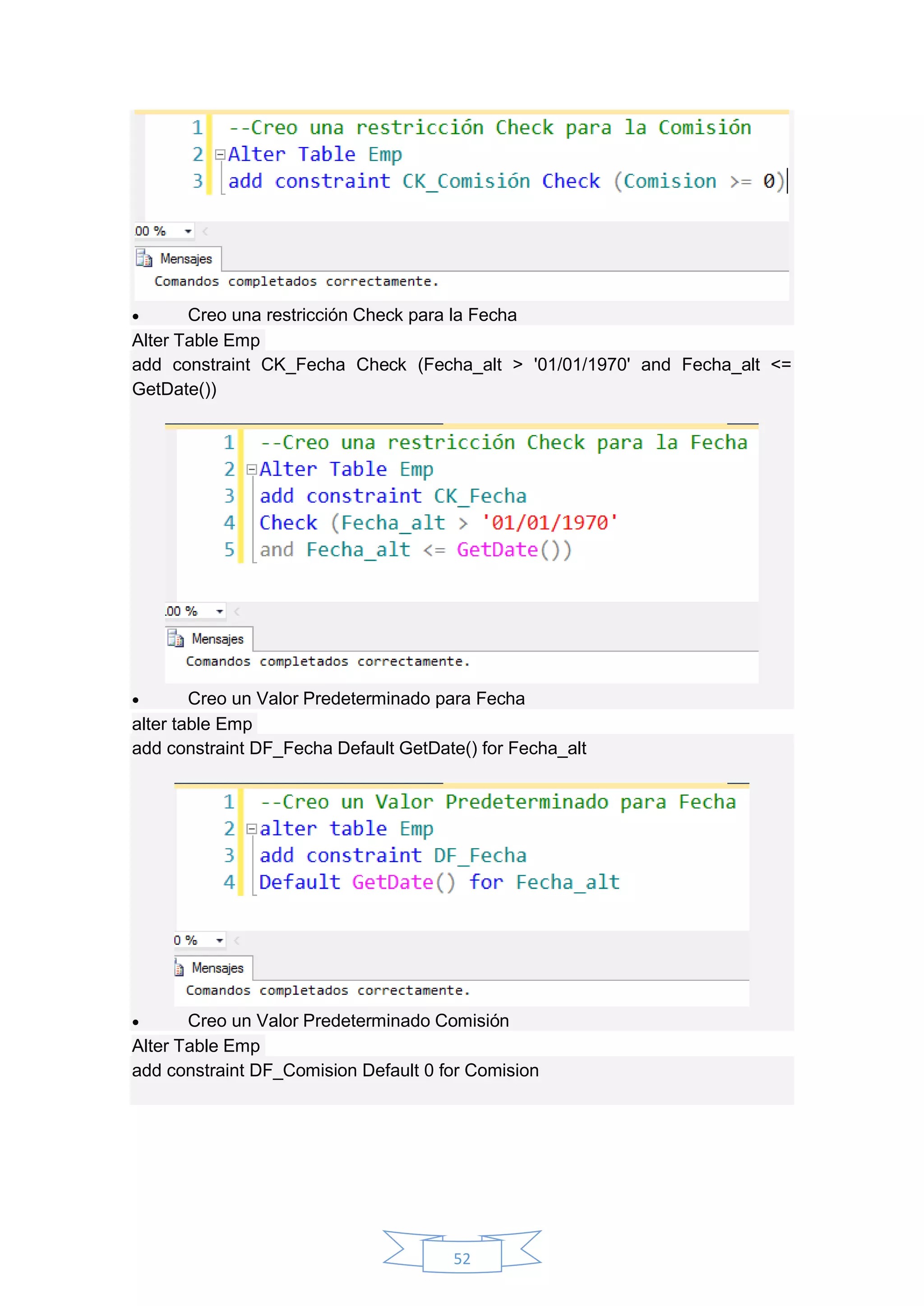 52
 Creo una restricción Check para la Fecha
Alter Table Emp
add constraint CK_Fecha Check (Fecha_alt > '01/01/1970' and Fecha_alt <=
GetDate())
 Creo un Valor Predeterminado para Fecha
alter table Emp
add constraint DF_Fecha Default GetDate() for Fecha_alt
 Creo un Valor Predeterminado Comisión
Alter Table Emp
add constraint DF_Comision Default 0 for Comision
 