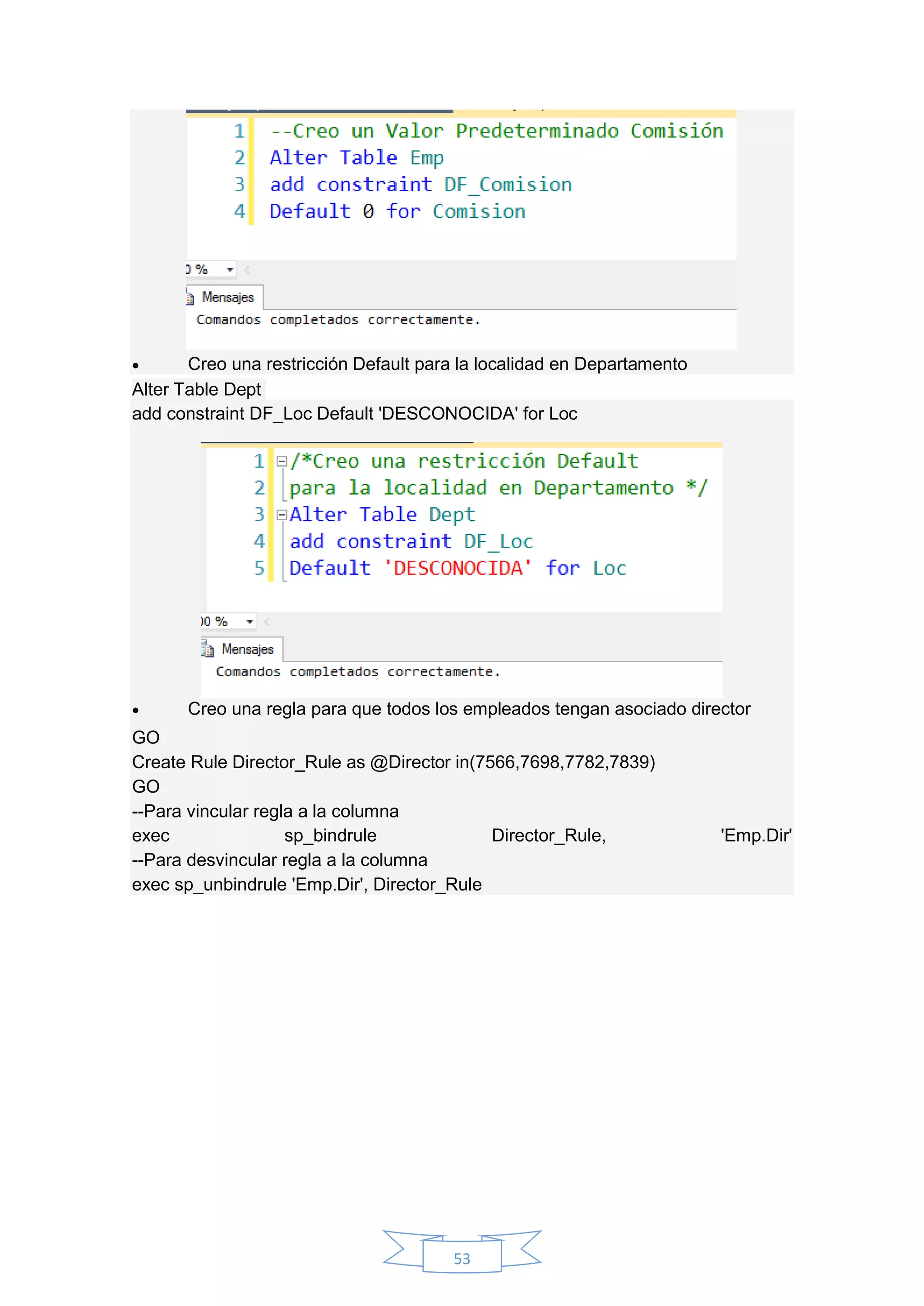 53
 Creo una restricción Default para la localidad en Departamento
Alter Table Dept
add constraint DF_Loc Default 'DESCONOCIDA' for Loc
 Creo una regla para que todos los empleados tengan asociado director
GO
Create Rule Director_Rule as @Director in(7566,7698,7782,7839)
GO
--Para vincular regla a la columna
exec sp_bindrule Director_Rule, 'Emp.Dir'
--Para desvincular regla a la columna
exec sp_unbindrule 'Emp.Dir', Director_Rule
 