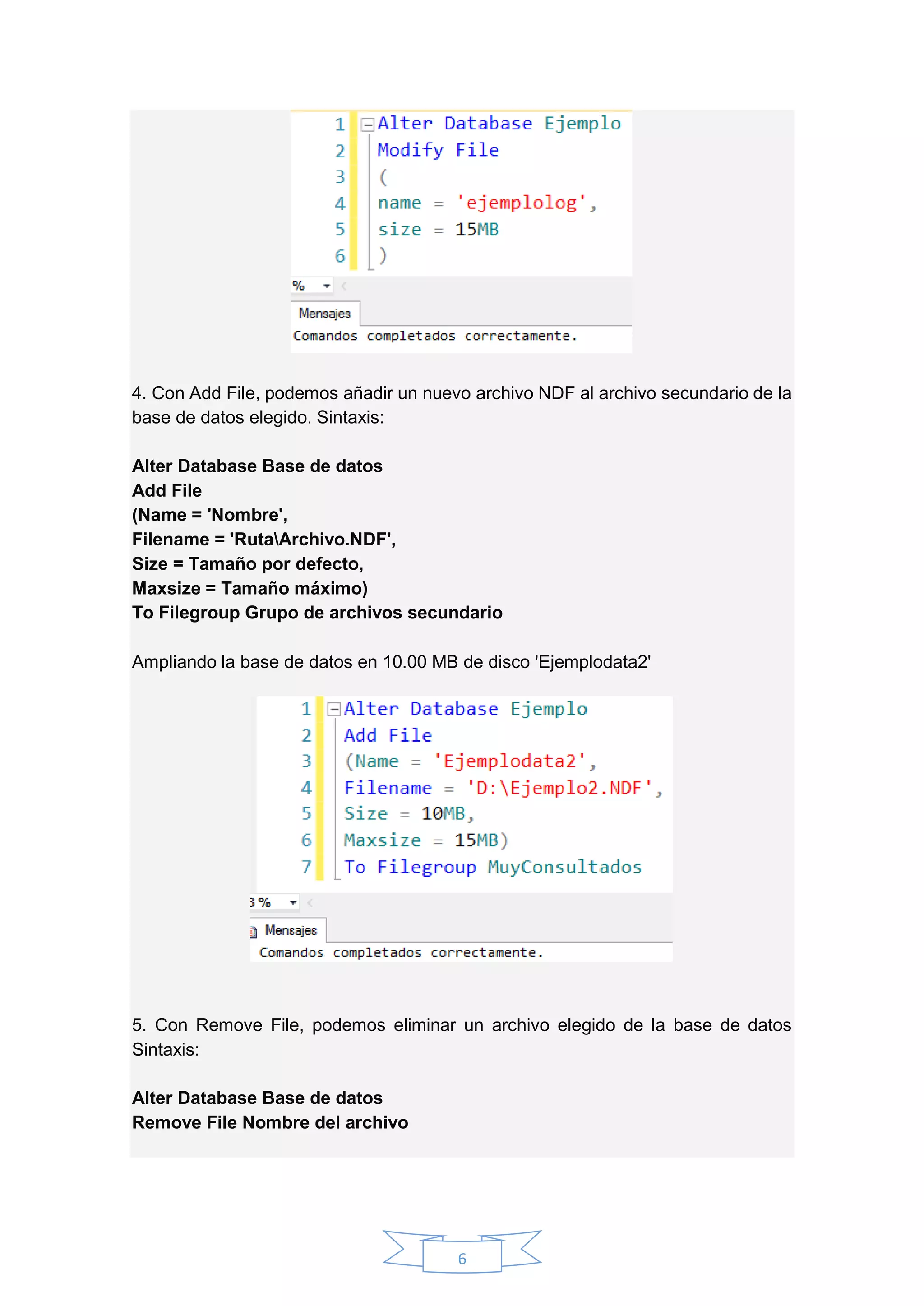 6
4. Con Add File, podemos añadir un nuevo archivo NDF al archivo secundario de la
base de datos elegido. Sintaxis:
Alter Database Base de datos
Add File
(Name = 'Nombre',
Filename = 'RutaArchivo.NDF',
Size = Tamaño por defecto,
Maxsize = Tamaño máximo)
To Filegroup Grupo de archivos secundario
Ampliando la base de datos en 10.00 MB de disco 'Ejemplodata2'
5. Con Remove File, podemos eliminar un archivo elegido de la base de datos
Sintaxis:
Alter Database Base de datos
Remove File Nombre del archivo
 