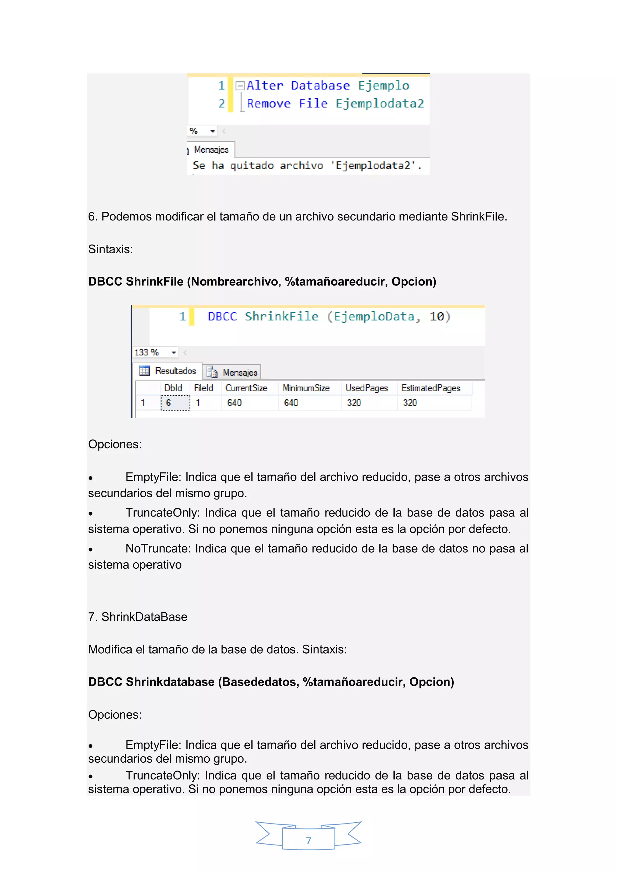7
6. Podemos modificar el tamaño de un archivo secundario mediante ShrinkFile.
Sintaxis:
DBCC ShrinkFile (Nombrearchivo, %tamañoareducir, Opcion)
Opciones:
 EmptyFile: Indica que el tamaño del archivo reducido, pase a otros archivos
secundarios del mismo grupo.
 TruncateOnly: Indica que el tamaño reducido de la base de datos pasa al
sistema operativo. Si no ponemos ninguna opción esta es la opción por defecto.
 NoTruncate: Indica que el tamaño reducido de la base de datos no pasa al
sistema operativo
7. ShrinkDataBase
Modifica el tamaño de la base de datos. Sintaxis:
DBCC Shrinkdatabase (Basededatos, %tamañoareducir, Opcion)
Opciones:
 EmptyFile: Indica que el tamaño del archivo reducido, pase a otros archivos
secundarios del mismo grupo.
 TruncateOnly: Indica que el tamaño reducido de la base de datos pasa al
sistema operativo. Si no ponemos ninguna opción esta es la opción por defecto.
 